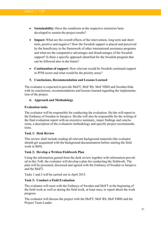 47
A N N E X 1. T OR
• Sustainability: Have the conditions at the respective ministries been
developed to sustain the project results?
• Impact: What are the overall effects of the intervention, long term and short
term, positive and negative? How the Swedish support is placed and perceived
by the beneficiary in the framework of other international assistance programs
and what are the comparative advantages and disadvantages of the Swedish
support? Is there a specific approach identified for the Swedish program that
can be followed also in the future?
• Continuation of support: How relevant would be Swedish continued support
in PFM sector and what would be the priority areas?
5. Conclusions, Recommendation and Lessons Learned
The evaluator is expected to provide MoFT, MoF RS, MoF FBIH and Sweden-Sida
with its conclusions, recommendations and lessons learned regarding the implementa-
tion of the project.
6. Approach and Methodology
Evaluation tasks
The evaluator will be responsible for conducting the evaluation. He/she will report to
the Embassy of Sweden in Sarajevo. He/she will also be responsible for the writing of
the final evaluation report with an executive summary, major findings and conclu-
sions, a description of the evaluation methodology and specific project recommenda-
tions.
Task 1: Desk Review
This review shall include reading all relevant background materials (the evaluator
should get acquainted with the background documentation before starting the field
work in BiH).
Task 2: Develop a Written Fieldwork Plan
Using the information gained from the desk review together with information provid-
ed in this ToR, the evaluator will develop a plan for conducting the fieldwork. The
plan will be presented, discussed and agreed with the Embassy of Sweden in Sarajevo
and the MoFT.
Tasks 1 and 2 will be carried out in April 2015.
Task 3: Conduct a Field Evaluation
The evaluator will meet with the Embassy of Sweden and MoFT at the beginning of
the field work as well as during the field work, at least once, to report about the work
progress.
The evaluator will discuss the project with the MoFT, MoF RS, MoF FBIH and the
Project Team Leader.
 