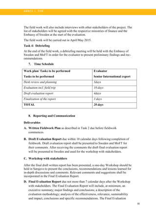 48
A N N E X 1. T OR
The field work will also include interviews with other stakeholders of the project. The
list of stakeholders will be agreed with the respective ministries of finance and the
Embassy of Sweden at the start of the evaluation.
The field work will be carried out in April/May 2015.
Task 4: Debriefing
At the end of the field work, a debriefing meeting will be held with the Embassy of
Sweden and MoFT in order for the evaluator to present preliminary findings and rec-
ommendations.
7. Time Schedule
Work plan/ Tasks to be performed
Tasks to be performed
Evaluator
Senior International expert
Desk review and planning 3days
Evaluation incl. field trip 10 days
Draft evaluation report 4days
Finalization of the report 3 days
TOTAL 20 days
8. Reporting and Communication
Deliverables
A. Written Fieldwork Plan as described in Task 2 due before fieldwork
commences.
B. Draft Evaluation Report due within 10 calendar days following completion of
fieldwork. Draft evaluation report shall be presented to Sweden and MoFT for
their comments. After receiving the comments the draft final evaluation report
will be presented to Sweden and used for the workshop with stakeholders.
C. Workshop with stakeholders
After the final draft written report has been presented, a one-day Workshop should be
held in Sarajevo to present the conclusions, recommendations and lessons learned for
in-depth discussions and comments. Relevant comments and suggestions shall be
incorporated in the Final Evaluation Report.
D. Final Evaluation Report due not more than 7 calendar days after the Workshop
with stakeholders. The Final Evaluation Report will include, at minimum, an
executive summary; major findings and conclusions; a description of the
evaluation methodology; analysis of the effectiveness, relevance, sustainability
and impact, conclusions and specific recommendations. The Final Evaluation
 