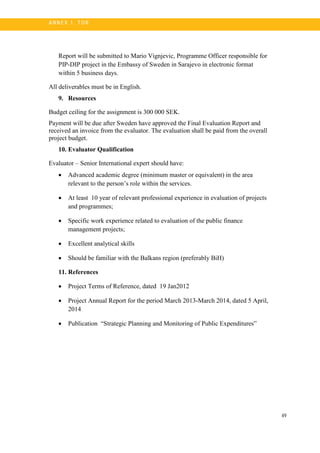 49
A N N E X 1. T OR
Report will be submitted to Mario Vignjevic, Programme Officer responsible for
PIP-DIP project in the Embassy of Sweden in Sarajevo in electronic format
within 5 business days.
All deliverables must be in English.
9. Resources
Budget ceiling for the assignment is 300 000 SEK.
Payment will be due after Sweden have approved the Final Evaluation Report and
received an invoice from the evaluator. The evaluation shall be paid from the overall
project budget.
10. Evaluator Qualification
Evaluator – Senior International expert should have:
• Advanced academic degree (minimum master or equivalent) in the area
relevant to the person’s role within the services.
• At least 10 year of relevant professional experience in evaluation of projects
and programmes;
• Specific work experience related to evaluation of the public finance
management projects;
• Excellent analytical skills
• Should be familiar with the Balkans region (preferably BiH)
11. References
• Project Terms of Reference, dated 19 Jan2012
• Project Annual Report for the period March 2013-March 2014, dated 5 April,
2014
• Publication “Strategic Planning and Monitoring of Public Expenditures”
 