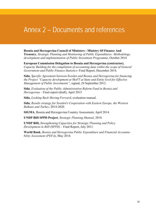 50
Annex 2 – Documents and references
Bosnia and Herzegovina Council of Ministers - Ministry Of Finance And
Treasury, Strategic Planning and Monitoring of Public Expenditures: Methodology,
development and implementation of Public Investment Programme, October 2014
European Commission Delegation to Bosnia and Herzegovina (contractor),
Capacity Building for the compilation of accounting data within the scope of General
Government and Public Finance Statistics- Final Report, December 2014.
Sida, Specific Agreement between Sweden and Bosnia and Herzegovina for financing
the Project “Capacity development at MoFT at State and Entity level for Effective
Management of Public Investments”, signed, 24 September 2012.
Sida, Evaluation of the Public Administration Reform Fund in Bosnia and
Herzegovina – Final report (draft), April 2015
Sida, Looking Back Moving Forward, evaluation manual.
Sida, Results strategy for Sweden's Cooperation with Eastern Europe, the Western
Balkans and Turkey, 2014-2020.
SIGMA, Bosnia and Herzegovina Country Assessment, April 2014.
UNDP BiH SPPD Project, Strategic Planning Manual, 2010.
UNDP BiH, Strengthening Capacities for Strategic Planning and Policy
Development in BiH (SPPD) – Final Report, July 2011.
World Bank, Bosnia and Herzegovina Public Expenditure and Financial Accounta-
bility Assessment (PEFA), May 2014.
 