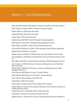 51
Annex 3 – List of interviewees
Marie Bergström, Head of Development Cooperation, Embassy of Sweden, Sarajevo
Mario Vignjevic, Program Officer, Embassy of Sweden, Sarajevo
Mladen Milanovic, PIP project team leader
Aleksandra Radić, PIP project local expert
Tatjana Muhic, PIP project local expert
Dusanka Basta, BiH MoFT, Head of Strategic Planning department
Zlika Boljanovic, BiH MoFT, Strategic Planning department, advisor
Ranko Šakota, BiH MoFT, Head of Central Harmonization Unit
Gorica Bilak, RS Ministry of Family, Youth and Sports, Head of Sports Department
Radmila Mihic, RS Ministry of Finance
Milanka Sopin, RS Ministry of Administration and Local Self-Government, Head
Novka Blagojevic, RS Ministry of Administration and Local Self-Government, Advi-
sor
Samir Bakic, FBiH MoF Assistant Minister and Head of Debt Management Division
Jasna Vukasovic, FBiH MoF, Head of Analyses and Reporting Section, Debt Man-
agement Division
Fahrija Delalic, FBiH MoF, PIP Advisor, Analyses and Reporting Section, Debt
Management Division
Niko Grubesić, BiH Ministry of Justice, Assistant Minister
Edin Salihagić, BiH Ministry of Civil Affairs, Assistant Minister
Sanja Alatović, BD Coordinator at the BiH CoM
Nedzib Delic, PARCO acting Head
Tihana Gašević, Federal Agency for the Adriatic Basin, Engineer
Ljiljana Misiraca, Institute for Development Planning of Canton Sarajevo, Director of
Strategic Planning section
Lamija Marijanovic, World Bank, Public Finance Specialist
Ljerka Maric, Directorate for Economic Planning, Director
Zdenko Milinovic, Directorate for Economic Planning, Deputy Director and Head of
 