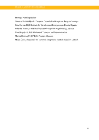 52
A N N E X 3. LI S T OF I NTE R V I E W E E S
Strategic Planning section
Normela Hodzic-Zijadic, European Commission Delegation, Program Manager
Rijad Kovac, FBiH Institute for Development Programming, Deputy Director
Fahrudin Memic, FBiH Institute for Development Programming, Advisor
Vera Blagojević, BiH Ministry of Transport and Communication
Marina Dimova UNDP BiH, Program Manager
Mirela Ćosić, Directorate for European Integration, Head of Director's Cabinet
 