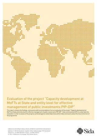 SWEDISH INTERNATIONAL DEVELOPMENT COOPERATION AGENCY
Address: S-105 25 Stockholm, Sweden. Office: Valhallavägen 199, Stockholm
Telephone: +46 (0)8-698 50 00. Telefax: +46 (0)8-20 88 64
E-mail: info@sida.se. Homepage: http://www.sida.se
Evaluation of the project “Capacity development at
MoFTs at State and entity level for effective
management of public investments PIP-DIP”
This report contains the findings, conclusions and recommendations from an evaluation of the project “Capacity development at
MoFTs at State and entity level for effective management of public investments PIP-DIP”. Sida commissioned SIPU to undertake this
evaluation in order to assess of the progress achieved against stated objectives and to make conclusions about the future direction of
the programme.
 