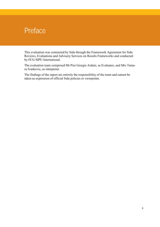 8
Preface
This evaluation was contracted by Sida through the Framework Agreement for Sida
Reviews, Evaluations and Advisory Services on Results Frameworks and conducted
by FCG SIPU International.
The evaluation team comprised Mr Pier Giorgio Ardeni, as Evaluator, and Mrs Tama-
ra Ivankovic, as interpreter.
The findings of the report are entirely the responsibility of the team and cannot be
taken as expression of official Sida policies or viewpoints.
 