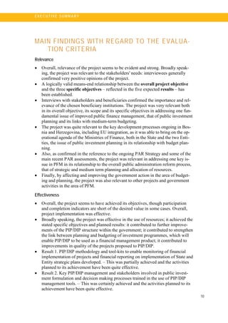 10
E X E C U T I V E S U MM A R Y
MAIN FINDINGS WITH REGARD TO THE EVALUA-
TION CRITERIA
Relevance
• Overall, relevance of the project seems to be evident and strong. Broadly speak-
ing, the project was relevant to the stakeholders' needs: interviewees generally
confirmed very positive opinions of the project.
• A logically valid means-end relationship between the overall project objective
and the three specific objectives – reflected in the five expected results – has
been established.
• Interviews with stakeholders and beneficiaries confirmed the importance and rel-
evance of the chosen beneficiary institutions. The project was very relevant both
in its overall objective, its scope and its specific objectives in addressing one fun-
damental issue of improved public finance management, that of public investment
planning and its links with medium-term budgeting.
• The project was quite relevant to the key development processes ongoing in Bos-
nia and Herzegovina, including EU integration, as it was able to bring on the op-
erational agenda of the Ministries of Finance, both in the State and the two Enti-
ties, the issue of public investment planning in its relationship with budget plan-
ning.
• Also, as confirmed in the reference to the ongoing PAR Strategy and some of the
main recent PAR assessments, the project was relevant in addressing one key is-
sue in PFM in its relationship to the overall public administration reform process,
that of strategic and medium term planning and allocation of resources.
• Finally, by affecting and improving the government action in the area of budget-
ing and planning, the project was also relevant to other projects and government
activities in the area of PFM.
Effectiveness
• Overall, the project seems to have achieved its objectives, though participation
and completion indicators are short of the desired value in some cases. Overall,
project implementation was effective.
• Broadly speaking, the project was effective in the use of resources; it achieved the
stated specific objectives and planned results: it contributed to further improve-
ments of the PIP/DIP structure within the government; it contributed to strengthen
the link between planning and budgeting of investment programmes, which will
enable PIP/DIP to be used as a financial management product; it contributed to
improvements in quality of the projects proposed to PIP/DIP.
• Result 1. PIP/DIP methodology and tool-kits to enable monitoring of financial
implementation of projects and financial reporting on implementation of State and
Entity strategic plans developed. – This was partially achieved and the activities
planned to its achievement have been quite effective.
• Result 2. Key PIP/DIP management and stakeholders involved in public invest-
ment formulation and decision making processes trained in the use of PIP/DIP
management tools. – This was certainly achieved and the activities planned to its
achievement have been quite effective.
 