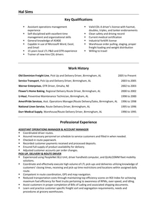 Hal Sims
Key Qualifications
▪ Assistant operations management
experience
▪ Self-disciplined with excellent time
management and organizational skills
▪ General knowledge of AS400
▪ Capable in use of Microsoft Word, Excel,
and Email
▪ 15 years local LTL P&D and OTR experience
▪ Trainer of new-hire CDL drivers
▪ Valid CDL A driver’s license with hazmat,
doubles, triples, and tanker endorsements
▪ Clean safety and driving record
▪ Current medical certification
▪ Industrial forklift license
▪ Warehouse order pulling, staging, proper
freight loading and weight distribution
▪ Willing to travel
Work History
Old Dominion Freight Line, Pick Up and Delivery Driver, Birmingham, AL 2005 to Present
Service Transport, Pick Up and Delivery Driver, Birmingham, AL 2003 to 2005
Werner Enterprises, OTR Driver, Omaha, NE 2002 to 2003
Flower’s Home Baking, Regional Delivery Route Driver, Birmingham, AL 2000 to 2002
U-Haul, Preventive Maintenance Technician, Birmingham, AL 1998 to 2000
AmeriPride Services, Asst. Operations Manager/Route Delivery/Sales, Birmingham, AL 1996 to 1998
National Linen Service, Route Delivery Driver, Birmingham, AL 1995 to 1996
Durr Medical Supply, Warehouse/Route Delivery Driver, Birmingham, AL 1990 to 1995
Professional Experience
ASSISTANT OPERATIONS MANAGER & ACCOUNT MANAGER
▪ Coordinated driver routes.
▪ Assured necessary personnel on schedule to service customers and filled in when needed.
▪ Checked-in route paperwork.
▪ Recorded customer payments received and processed deposits.
▪ Ensured full supply of product availability for delivery.
▪ Adjusted customer accounts per order changes.
PICK-UP, DELIVERY & ROUTE DRIVER
▪ Experienced using PeopleNet BLU Unit, driver handheld computer, and QUALCOMM fleet mobility
solutions.
▪ Coordinate and effectively execute high volume of LTL pick-ups and deliveries utilizing knowledge of
customers’ closing times, receiving and pick-up time restrictions and locations within assigned daily
route.
▪ Competent in route coordination, GPS and map navigation.
▪ Reduced transportation costs through maintaining top efficiency scores on ROI Index for achieving
maximum fuel efficiency for fleet trucks pertaining to awareness of RPMs, over-speed, and idling.
▪ Assist customers in proper completion of Bills of Lading and associated shipping documents.
▪ Learn and practice customer specific freight sort and segregation requirements, needs and
procedures at grocery warehouses.
 