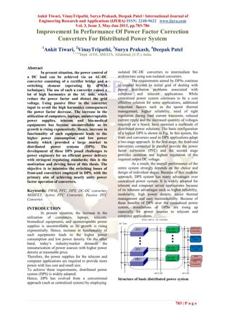 Ankit Tiwari, VinayTripathi, Surya Prakash, Deepak Patel / International Journal of
Engineering Research and Applications (IJERA) ISSN: 2248-9622 www.ijera.com
Vol. 3, Issue 3, May-Jun 2013, pp.783-786
783 | P a g e
Improvement In Performance Of Power Factor Correction
Converters For Distributed Power System
1
Ankit Tiwari, 2
VinayTripathi, 3
Surya Prakash, 4
Deepak Patel
1,2,3,4
Dept. of EE, SHIATS, Allahabad, (U.P.), India.
Abstract
In present situation, the power control of
a DC load can be achieved via an AC-DC
converter consisting of a rectifier bridge and a
switching element (operating by sPWM
technique). The use of such a converter causes a
lot of high harmonics at the AC side, which
reduce the power factor and distort the grid
voltage. Using passive filter in the converter
input to avoid the high harmonics consequences
the power factor decrease. The increase in the
utilization of computers, laptops, uninterruptable
power supplies, telecom and bio-medical
equipments has become uncontrollable as its
growth is rising exponentially. Hence, increase in
functionality of such equipments leads to the
higher power consumption and low power
density which provided a large market to
distributed power systems (DPS). The
development of these DPS posed challenges to
power engineers for an efficient power delivery
with stringent regulating standards; this is the
motivation and driving force of this thesis. The
objective is to minimize the switching losses of
front-end converters employed in DPS, with the
primary aim of achieving nearly unity power
factor operation of converters.
Keywords: PWM, PFC, DPS, DC-DC converter,
MOSFET, Active PFC Converter, Passive PFC
Converter.
INTRODUCTION
In present situation, the increase in the
utilization of computers, laptops, telecom,
biomedical equipments, and uninterruptable power
supplies is uncontrollable as its growth is rising
exponentially. Hence, increase in functionality of
such equipments leads to the higher power
consumption and low power density. On the other
hand, today‟s industry/market demands the
miniaturization of power sources with higher power
density at reasonable price.
Therefore, the power supplies for the telecom and
computer applications are required to provide more
power with less cost and small size.
To achieve these requirements, distributed power
system (DPS) is widely adopted.
Hence, DPS has evolved from a conventional
approach (such as centralized system) by employing
isolated DC-DC converters to intermediate bus
architecture using non-isolated converters.
The requirements aimed by DPSs continue
to expand beyond its initial goal of dealing with
power distribution problems associated with
computer and telecom applications. While
centralized power system continues to be a cost
effective solution for some applications, additional
important factors such as the easier thermal
management, higher reliability, need of tight
regulation during load current transients, reduced
current ripple and the increased quantity of voltages
required on a board, have spawned a multitude of
distributed power solutions. The basic configuration
of a typical DPS is shown in Fig. In this system, the
front end converters used in DPS applications adopt
a two stage approach. In the first stage, the front-end
converters connected in parallel provide the power
factor correction (PFC) and the second stage
provides isolation and highest regulation of the
required output DC voltage.
As a result, the overall performance of the
entire system strongly depends on the choice and
design of individual stages. Because of this modular
approach, DPS system has many advantages over
centralized power system. It is widely adopted for
telecom and computer server applications because
of its inherent advantages such as higher reliability,
modularity, high power density, easier thermal
management and easy maintainability. Because of
these benefits of DPS over the centralized power
system, installations of DPSs are rising up
especially for power sources to telecom and
computer applications.
Structure of basic distributed power system
 