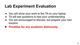 Lab Experiment Evaluation
● You will show your work to the TA on your laptop
● TA will ask questions to test your understanding
● You are encouraged to discuss, but prepare your own
solution
● Penalties for any academic dishonesty
10
 