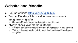 Website and Moodle
● Course website https://ee337.github.io
● Course Moodle will be used for announcements,
assignments, grades
○ Separate Moodle forum for debugging board issues
● Always check your marks in Moodle
○ Students got zero for malpractice but did not realize it until the end
○ TA forgot to enter marks but students didn’t notice until grade was
assigned
12
 