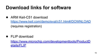 Download links for software
● ARM Keil-C51 download
https://www.keil.com/demo/eval/c51.htm#/DOWNLOAD
(requires registration)
● FLIP download
https://www.microchip.com/developmenttools/ProductD
etails/FLIP
15
 
