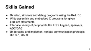 Skills Gained
● Develop, simulate and debug programs using the Keil IDE
● Write assembly and embedded C programs for given
problem statements
● Interface variety of peripherals like LCD, keypad, speakers,
ADC/DAC
● Understand and implement various communication protocols
like SPI, UART
5
 