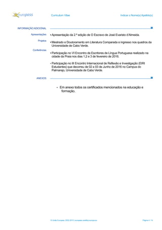 Curriculum Vitae Indicar o Nome(s) Apelido(s)
© União Europeia, 2002-2015 | europass.cedefop.europa.eu Página 4 / 14
INFORMAÇÃO ADICIONAL
ANEXOS
Apresentações
Projetos
Conferências
▪ Apresentação da 2.ª edição de O Escravo de José Evaristo d’Almeida.
▪ Mestrado e Doutoramento em Literatura Comparada e ingresso nos quadros da
Universidade de Cabo Verde.
▪ Participação no VI Encontro de Escritores de Língua Portuguesa realizado na
cidade da Praia nos dias 1,2 e 3 de fevereiro de 2016.
▪ Participação no III Encontro Internacional de Reflexão e Investigação (EIRI
Estudantes) que decorreu de 02 a 03 de Junho de 2016 no Campus do
Palmarejo, Universidade de Cabo Verde.
 Em anexo todos os certificados mencionados na educação e
formação.
 