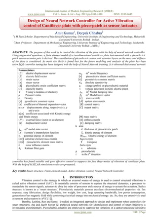 International Journal of Modern Engineering Research (IJMER)
www.ijmer.com Vol. 3, Issue. 4, Jul - Aug. 2013 pp-2481-2488 ISSN: 2249-6645
www.ijmer.com 2481 | Page
Amit Kumar1
, Deepak Chhabra2
1
( M.Tech Scholar, Department of Mechanical Engineering, University Institute of Engineering and Technology, Maharishi
Dayanand University Rohtak , India)
2
(Asst. Professor, Department of Mechanical Engineering, University Institute of Engineering and Technology, Maharishi
Dayanand University Rohtak , INDIA)
ABSTRACT: The purpose of this work is to control the vibration of the plate with the help of neural network controller.
Using augmented equations, a finite element model of a two-dimensional cantilever plate instrumented with a piezoelectric
patch sensor-actuator pair is derived. The contribution of piezoelectric sensor and actuator layers on the mass and stiffness
of the plate is considered. As mesh size (8x8) is found best for the future modeling and analysis of the plate has been
taken.LQR controller tuning has been designed with the help of Neural Network training. It is observed that neural network
controller has found suitable and gave effective control to suppress the first three modes of vibration of cantilever plate.
With the help of MATLAB simulation results are presented.
Key words: Smart structure, Finite element model, Active vibration control, Neural Network Controller
I. INTRODUCTION
Vibration control is the strategy in which an external source of energy is used to control structural vibrations is
called active vibration control (AVC). It essentially consists of sensors to capture the structural dynamics, a processor to
manipulate the sensor signals, actuators to obey the order of processor and a source of energy to actuate the actuators. Such a
structure is known as a „smart structure‟. Piezoelectric materials possess excellent electromechanical properties viz. fast
response, easy fabrication, design flexibility, low weight, low cost, large operating bandwidth, low power consumption,
generation of no magnetic field while converting electrical energy into mechanical energy, etc. So, they are extensively used
as sensors and actuators in AVC [12].
Damble, Lashlee, Rao and Kern [1] studied an integrated approach to design and implement robust controllers for
smart structures. Jha and Jacob Rower [2] purposed neural networks for identification and control of smart structures is
investigated experimentally. Piezoelectric actuators are employed to suppress the vibrations of a cantilevered plate subject to
Nomenclature
𝐷 electric displacement vector 𝜔 𝑚 mth
modal frequency
𝐸 electric field vector 𝑒 piezoelectric stress coefficient matrix
ɛ strain vector ∈ permittivity constant matrix
𝜎 stress vector ∈0 absolute permittivity
𝑑 piezoelectric strain coefficient matrix q charge applied on piezoelectric material
𝑐 elasticity matrix v voltage generated in piezo electric patch
Y Young‟s modulus of elasticity 𝜁 𝑚 mth
Modal damping ratio
𝜇 Poisson‟s ratio 𝑓𝑚 mth
Modal force vector
ρ Density {𝑠} state variable
𝑝 pyroelectric constant vector 𝐴 system state matrix
𝛼 coefficient of thermal expansion vector 𝐵 control matrix
u,v,w displacements along, respectively x, y 𝐶 output matrix
and z-axis
𝛼2
∗
𝛼1
∗
coefficient associated with Kinetic energy
and Strain energy [𝑀] mass matrix
{𝐹 𝑒
} external force vector on an element [𝐾] stiffness matrix
{x} displacement vector [𝐶] damping matrix
A area
ƞ 𝑚
mth
modal state vector d thickness of piezoelectric patch
[𝑁] Hermite‟s interpolation function 𝑇𝑒 kinetic energy of element
𝑉𝑒 potential energy of element 𝑊𝑒𝑙𝑒𝑐𝑡 Electric energy of element
𝑚 𝑠
𝑒
substrate element mass matrix Superscripts
𝑚 𝑃
𝑒
piezoelectric element mass matrix T transpose
𝐺 noise influence matrix Subscripts
𝐾𝑒 Kalman filter gain s substrate
p piezoelectric
i in the ith
direction
Design of Neural Network Controller for Active Vibration
control of Cantilever plate with piezo-patch as sensor /actuator
 
