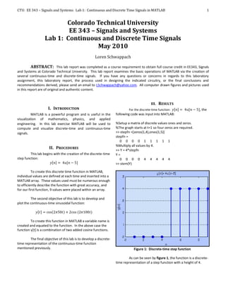 CTU: EE 343 – Signals and Systems: Lab 1: Continuous and Discrete Time Signals in MATLAB                                             1


                          Colorado Technical University
                           EE 343 – Signals and Systems
                   Lab 1: Continuous and Discrete Time Signals
                                     May 2010
                                                      Loren Schwappach

          ABSTRACT: This lab report was completed as a course requirement to obtain full course credit in EE343, Signals
and Systems at Colorado Technical University. This lab report examines the basic operations of MATLAB via the creation of
several continuous-time and discrete-time signals. If you have any questions or concerns in regards to this laboratory
assignment, this laboratory report, the process used in designing the indicated circuitry, or the final conclusions and
recommendations derived, please send an email to LSchwappach@yahoo.com. All computer drawn figures and pictures used
in this report are of original and authentic content.


                                                                                             III. RESULTS
                     I. INTRODUCTION                                         For the discrete-time function:                 , the
          MATLAB is a powerful program and is useful in the         following code was input into MATLAB:
visualization of mathematics, physics, and applied
engineering. In this lab exercise MATLAB will be used to            %Setup a matrix of discrete values ones and zeros.
compute and visualize discrete-time and continuous-time             %The graph starts at t=1 so four zeros are required.
signals.                                                            >> stepfn =[zeros(1,4),ones(1,5)]
                                                                    stepfn =
                                                                       0 0 0 0 1 1 1 1 1
                                                                    %Multiply all values by 4.
                      II. PROCEDURES                                >> Y = 4*stepfn
         This lab begins with the creation of the discrete-time     Y=
step function:                                                         0 0 0 0 4 4 4 4 4
                                                                    >> stem(Y)

          To create this discrete time function in MATLAB,
individual values are defined at each time and inserted into a
MATLAB array. These values used must be numerous enough
to efficiently describe the function with great accuracy, and
for our first function, 9 values were placed within an array.

         The second objective of this lab is to develop and
plot the continuous-time sinusoidal function:



         To create this function in MATLAB a variable name is
created and equated to the function. In the above case the
function y[t] is a combination of two added cosine functions.

        The final objective of this lab is to develop a discrete-
time representation of the continuous-time function
mentioned previously.                                                           Figure 1: Discrete-time step function

                                                                            As can be seen by figure 1, the function is a discrete-
                                                                    time representation of a step function with a height of 4.
 