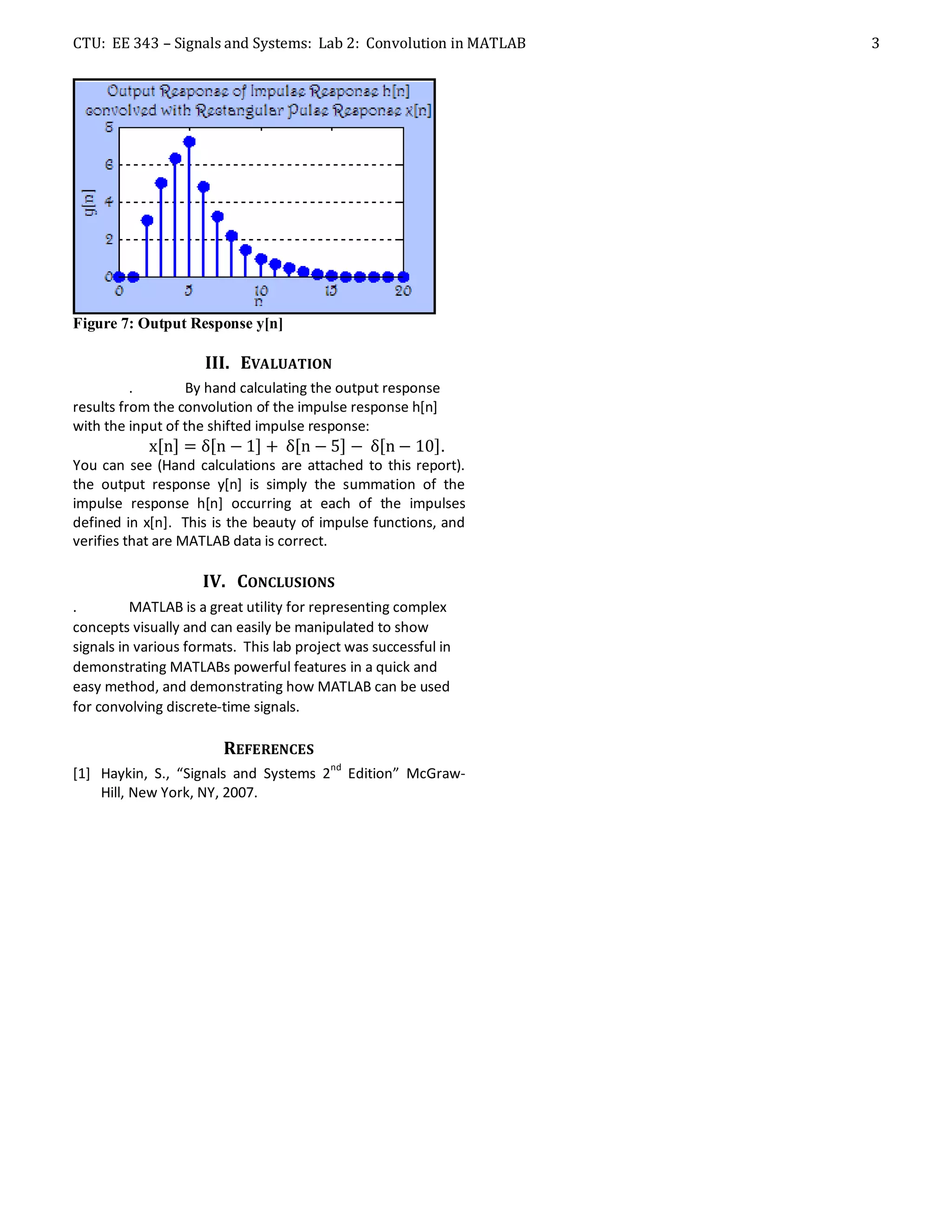 CTU: EE 343 – Signals and Systems: Lab 2: Convolution in MATLAB   3




Figure 7: Output Response y[n]

                     III. EVALUATION
          .       By hand calculating the output response
results from the convolution of the impulse response h[n]
with the input of the shifted impulse response:
                                                            .
You can see (Hand calculations are attached to this report).
the output response y[n] is simply the summation of the
impulse response h[n] occurring at each of the impulses
defined in x[n]. This is the beauty of impulse functions, and
verifies that are MATLAB data is correct.

                     IV. CONCLUSIONS
.         MATLAB is a great utility for representing complex
concepts visually and can easily be manipulated to show
signals in various formats. This lab project was successful in
demonstrating MATLABs powerful features in a quick and
easy method, and demonstrating how MATLAB can be used
for convolving discrete-time signals.

                        REFERENCES
                                          nd
[1] Haykin, S., “Signals and Systems 2         Edition” McGraw-
    Hill, New York, NY, 2007.
 