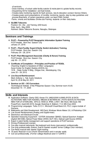of service/s.
- Does inventory of actual cable facility outside & inside plant to update facility records.
- Dispatching SO for Installation and fault tickets.
- Creates daily monitoring reports for fault services, new & relocation connect Service Orders.
- Creates power point presentations of monthly monitoring reports, step by step guidelines and
process flowcharts of certain operations under our team PMA Central.
-Trains, orients and facilitates On-the-Job-Training students on their daily tasks.
 GLOBE Telecoms
Position: On –the - Job Training (200 hours)
Date: April – May 2009
Address: Globe Telecoms Bucana, Nasugbu, Batangas
Seminars and Trainings
 PLDT – Powered by PLDT Geographic Information System Training
PLDT Innolab, Boni Ave. Quezon City
January 27, 2016
 PLDT – Plant Facility Expert (Clarity Switch Activation) Training
PLDT Innolab, Boni Ave. Quezon City
February 24 – 28, 2014
 PLDT- Plant Management Associate (Clarity & Kenan) Training
PLDT Innolab, Boni Ave. Quezon City
July 06 – 31, 2012
 Certificate of Completion – Principles and Practice of TESOL
(Teaching English to Speakers of Other Languages)
Asian Center for English Studies (ACES), Inc.
10 flr. , State Center II Bldg., Ortigas Ave., Mandaluyong City
June 25 – 29, 2012
 Live Sound Reinforcement
Mark Anthony L. Yulo Audio Solutions
April 18, 25 & May 02, 2011
 Seminar on DC – DC Converters
Technological Institute of the Philippines Quezon City, Seminar room A & B.
December 14 - 17, 2009
Skills and Interests
 Application Software: Clarity OSS, Kenan FX, UMS/U2000 & BMS (POTS & DATA
ACTIVATION NMS FOR HUAWEI), MBOSS & NETMAN-4K ( POTS &DATA ACTIVATION
NMS FOR UT-STARCOM), SPS-UI, WEB-UI, IPMS, e-RAT, MS Word, MS Excel, MS
PowerPoint, AutoCAD 2016, Google SketchUp 8, Multisim 11.0, MS-Visio 2003
 Programming Languages: Turbo C/ C++. Microsoft Visual Basic 6.0, PLC: Logos module of
Siemens
 Multimedia and Web Development: MS Paint, Windows Movie Maker 2.6, A.Photoshop CS4
 Live Sound Reinforcement (Analog and Digital mixer)
 Electronics and Electrical Circuits
 Operated measuring Equipment : COTDR (Advantest Q8492), Optical Spectrum Analyzer
(Agilent B6140B), Optical Power Meter (WWG OLP-18C), Optical Light Source (WWG)
 Expert in plant facility management and support operations of PLDT services
 Driving (Professional License)
 Can play musical instruments like keyboard and drums (percussion) professionally.
 Can sing professionally (Soloist, Duet & Quartet vocalist/ former College Choir member).
 Can Read musical note sheets/ Sight reading.
 16 years Musician in our Church Denomination and in secular world.
 Can act professionally. (Former college theatrical actor in “LENTE”)
 