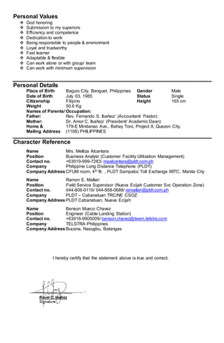 Personal Values
 God honoring
 Submission to my superiors
 Efficiency and competence
 Dedication to work
 Being responsible to people & environment
 Loyal and trustworthy
 Fast learner
 Adaptable & flexible
 Can work alone or with group/ team
 Can work with minimum supervision
Personal Details
Place of Birth Baguio City, Benguet, Philippines Gender Male
Date of Birth July 03, 1985 Status Single
Citizenship Filipino Height 165 cm
Weight 50.6 Kg
Names of Parents/ Occupation:
Father: Rev. Fernando S. Ibañez/ (Accountant/ Pastor)
Mother: Dr. Amor C. Ibañez/ (President/ Academic Dean)
Home & 179-E Mindanao Ave., Bahay Toro, Project 8, Quezon City,
Mailing Address (1106) PHILIPPINES
Character Reference
Name Mrs. Melliza Alcantara
Position Business Analyst (Customer Facility Utilization Management)
Contact no. +63919-999-7283/ maalcantara@pldt.com.ph
Company Philippine Long Distance Telephone (PLDT)
Company Address CFUM room, 4th flr. , PLDT Sampaloc Toll Exchange MITC, Manila City
Name Ramon E. Mallari
Position Field Service Supervisor (Nueva Ecijah Customer Svc Operation Zone)
Contact no. 044-806-0110/ 044-958-0688/ remallari@pldt.com.ph
Company PLDT – Cabanatuan TRC/NE CSOZ
Company Address PLDT Cabanatuan, Nueva Ecijah
Name Benson Mueco Chavez
Position Engineer (Cable Landing Station)
Contact no. +63918-9905009/ benson.chavez@team.telstra.com
Company TELSTRA Philippines
Company Address Bucana, Nasugbu, Batangas
I hereby certify that the statement above is true and correct.
 