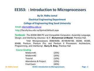 EE353: : Introduction to Microprocessors
Page : 1EE353: Introduction to MicroprocessorsDr. Ridha Jemal
By Dr. Ridha Jemal
Electrical Engineering Department
College of Engineering King Saud University
Textbook: The 80X86 IBM PC and Compatible Computers: Assembly Language,
Design, and Interfacing Volumes I & II”, Muhammad al-Mazidi, Prentice Hall.
“Intel Microprocessors 8086/8088, 80186/80188, 80286, 80386,
80486, Pentium, Pentium Pro, and Pentium II Processors: Architecture,
Programming, and Interfacing”, Barry B. Brey, Prentice Hall
Email: rdjemal@ksu.edu.sa
http://faculty.ksu.edu.sa/djemal/default.aspx
Course Grading
Midterm#1 (20%)
Midterm#2 (20%)
Tutorial (10%)
Attendance & Project (10%)
Final Exam (40%)
 