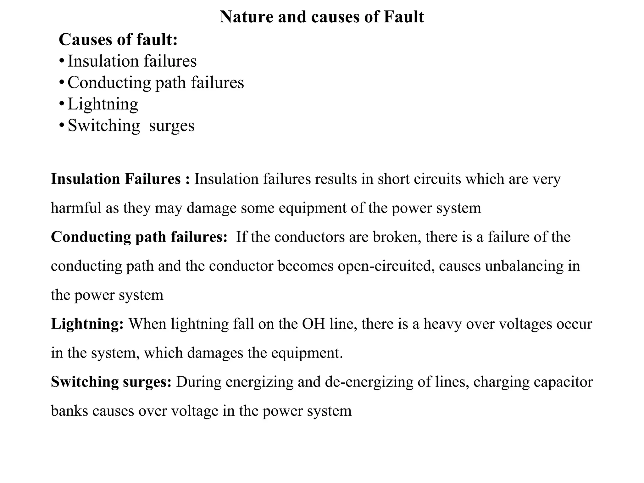 Nature and causes of Fault
Causes of fault:
•Insulation failures
•Conducting path failures
•Lightning
•Switching surges
Insulation Failures : Insulation failures results in short circuits which are very
harmful as they may damage some equipment of the power system
Conducting path failures: If the conductors are broken, there is a failure of the
conducting path and the conductor becomes open-circuited, causes unbalancing in
the power system
Lightning: When lightning fall on the OH line, there is a heavy over voltages occur
in the system, which damages the equipment.
Switching surges: During energizing and de-energizing of lines, charging capacitor
banks causes over voltage in the power system
 
