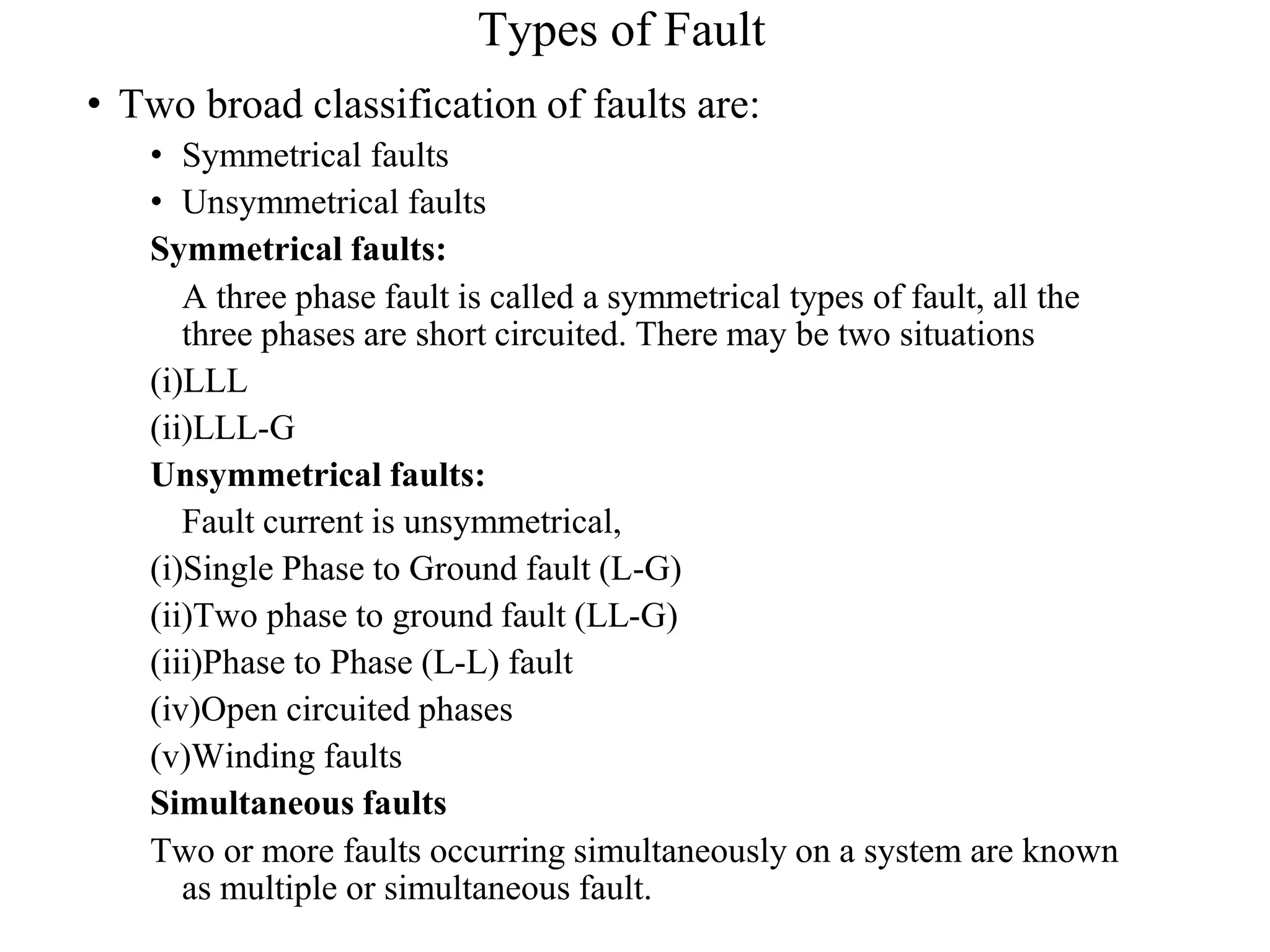 Types of Fault
• Two broad classification of faults are:
• Symmetrical faults
• Unsymmetrical faults
Symmetrical faults:
A three phase fault is called a symmetrical types of fault, all the
three phases are short circuited. There may be two situations
(i)LLL
(ii)LLL-G
Unsymmetrical faults:
Fault current is unsymmetrical,
(i)Single Phase to Ground fault (L-G)
(ii)Two phase to ground fault (LL-G)
(iii)Phase to Phase (L-L) fault
(iv)Open circuited phases
(v)Winding faults
Simultaneous faults
Two or more faults occurring simultaneously on a system are known
as multiple or simultaneous fault.
 