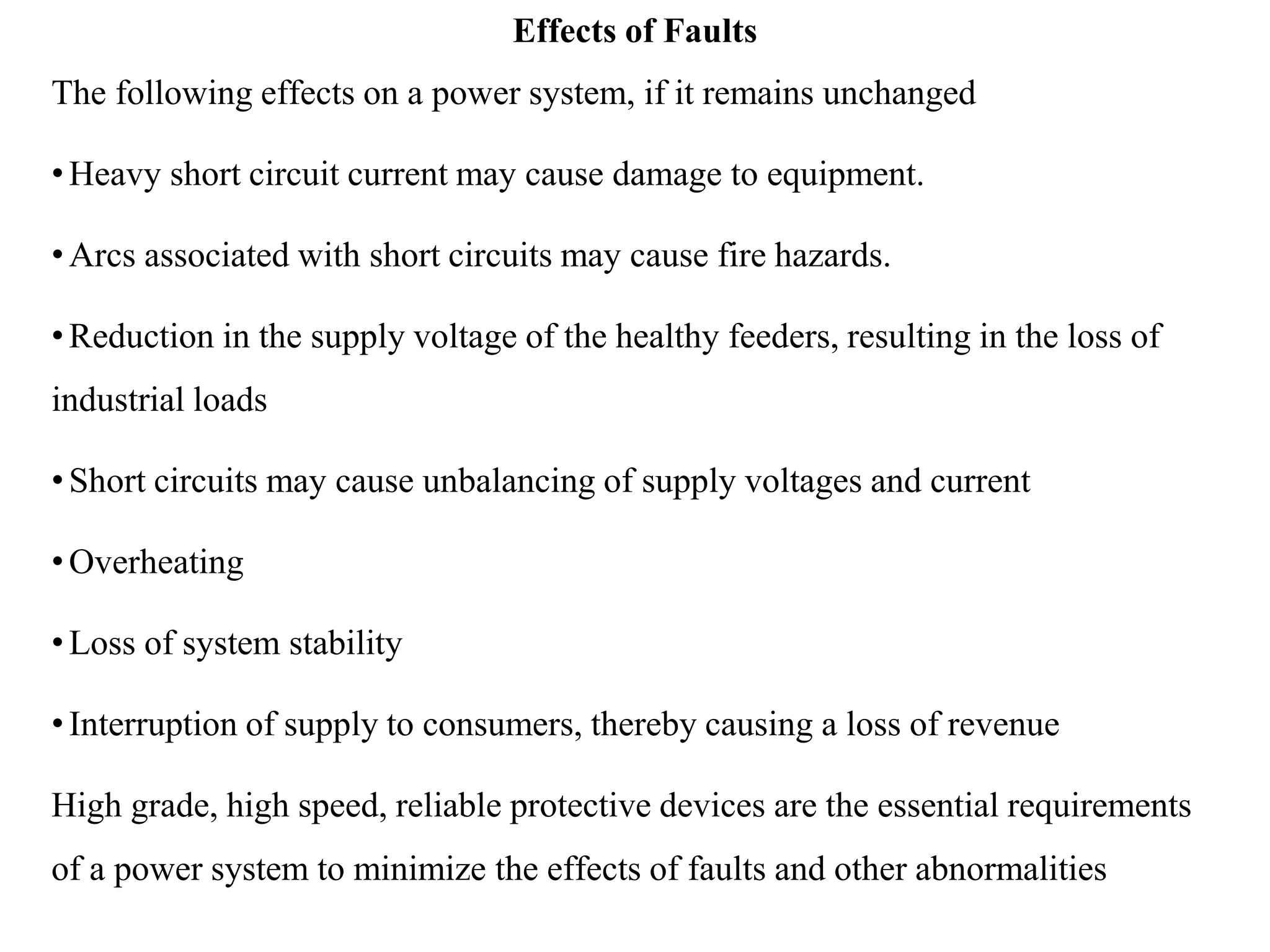 Effects of Faults
The following effects on a power system, if it remains unchanged
•Heavy short circuit current may cause damage to equipment.
•Arcs associated with short circuits may cause fire hazards.
•Reduction in the supply voltage of the healthy feeders, resulting in the loss of
industrial loads
•Short circuits may cause unbalancing of supply voltages and current
•Overheating
•Loss of system stability
•Interruption of supply to consumers, thereby causing a loss of revenue
High grade, high speed, reliable protective devices are the essential requirements
of a power system to minimize the effects of faults and other abnormalities
 