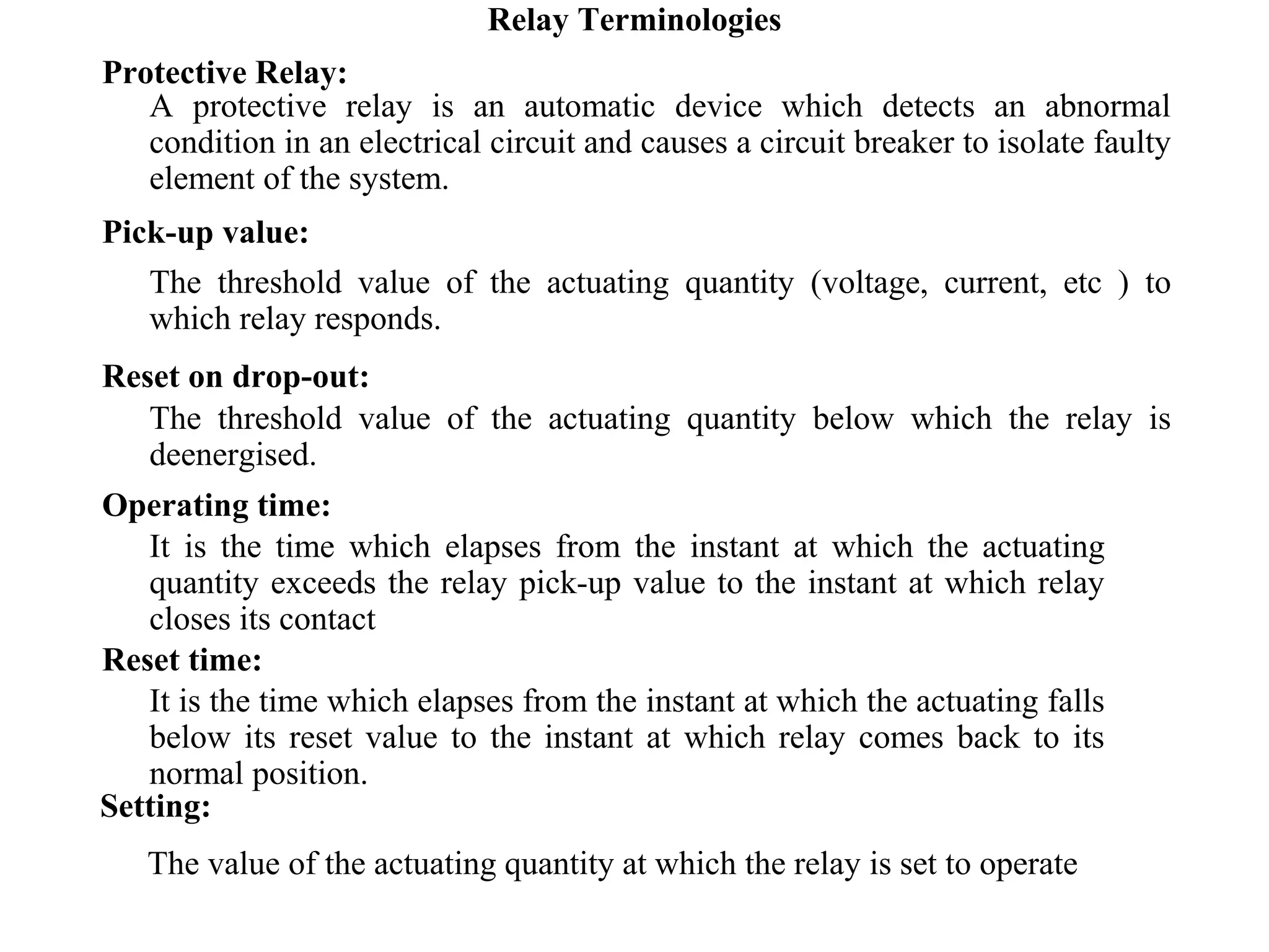 Relay Terminologies
Protective Relay:
A protective relay is an automatic device which detects an abnormal
condition in an electrical circuit and causes a circuit breaker to isolate faulty
element of the system.
Pick-up value:
The threshold value of the actuating quantity (voltage, current, etc ) to
which relay responds.
Reset on drop-out:
The threshold value of the actuating quantity below which the relay is
deenergised.
Operating time:
It is the time which elapses from the instant at which the actuating
quantity exceeds the relay pick-up value to the instant at which relay
closes its contact
Reset time:
It is the time which elapses from the instant at which the actuating falls
below its reset value to the instant at which relay comes back to its
normal position.
Setting:
The value of the actuating quantity at which the relay is set to operate
 