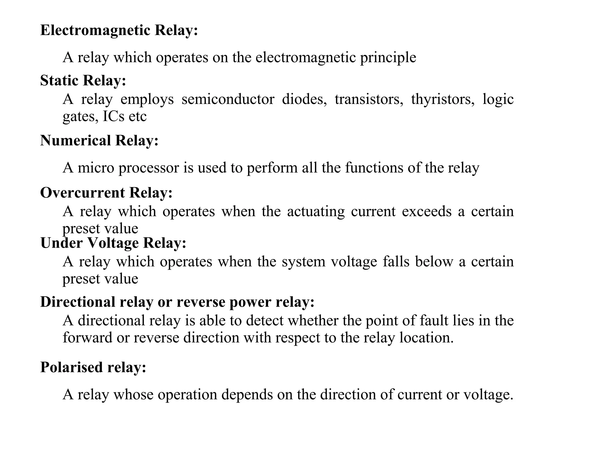 Electromagnetic Relay:
A relay which operates on the electromagnetic principle
Static Relay:
A relay employs semiconductor diodes, transistors, thyristors, logic
gates, ICs etc
Numerical Relay:
A micro processor is used to perform all the functions of the relay
Overcurrent Relay:
A relay which operates when the actuating current exceeds a certain
preset value
Under Voltage Relay:
A relay which operates when the system voltage falls below a certain
preset value
Directional relay or reverse power relay:
A directional relay is able to detect whether the point of fault lies in the
forward or reverse direction with respect to the relay location.
Polarised relay:
A relay whose operation depends on the direction of current or voltage.
 