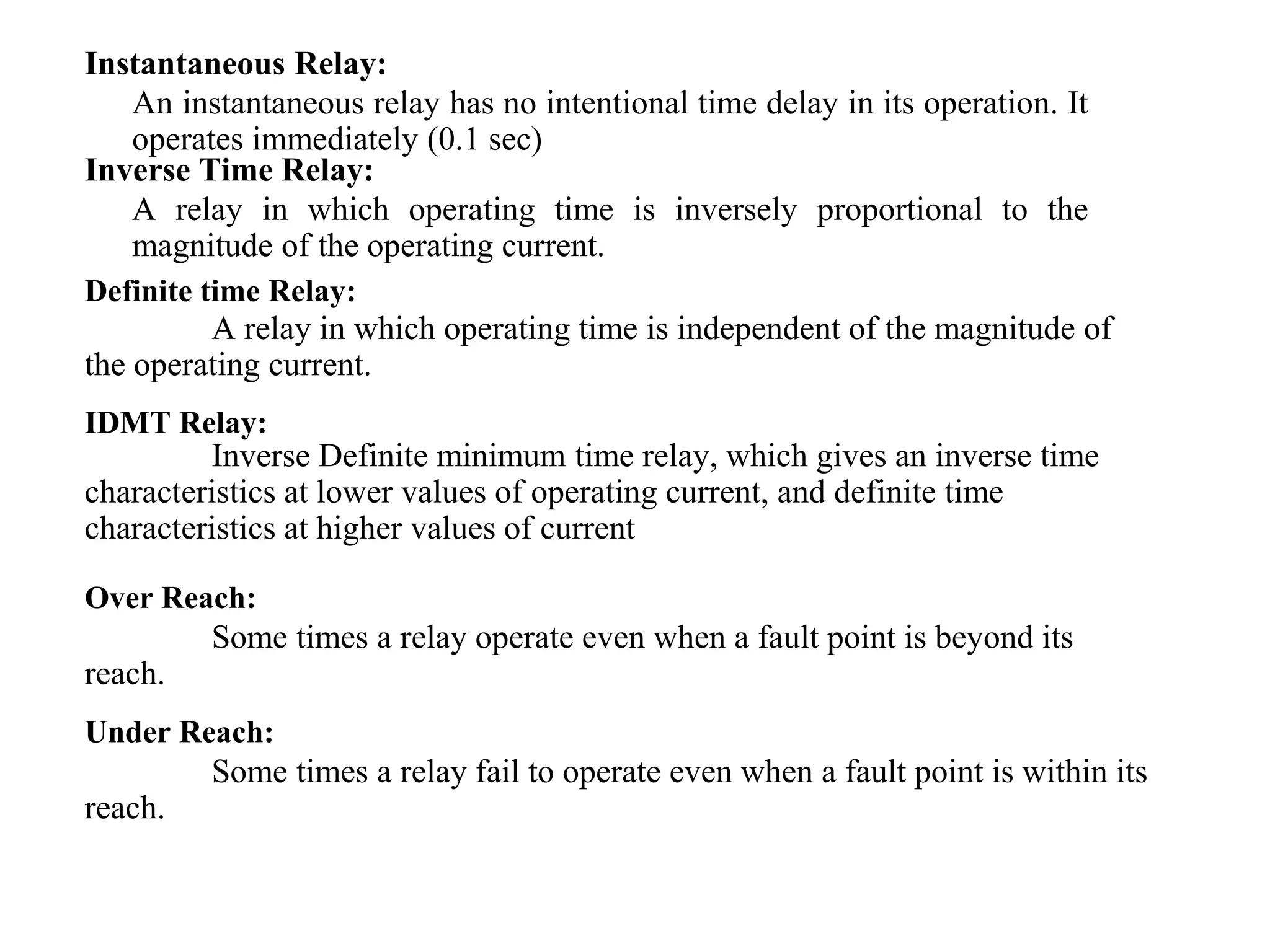 Instantaneous Relay:
An instantaneous relay has no intentional time delay in its operation. It
operates immediately (0.1 sec)
Inverse Time Relay:
A relay in which operating time is inversely proportional to the
magnitude of the operating current.
A relay in which operating time is independent of the magnitude of
the operating current.
Definite time Relay:
Inverse Definite minimum time relay, which gives an inverse time
characteristics at lower values of operating current, and definite time
characteristics at higher values of current
IDMT Relay:
Some times a relay operate even when a fault point is beyond its
reach.
Over Reach:
Some times a relay fail to operate even when a fault point is within its
reach.
Under Reach:
 