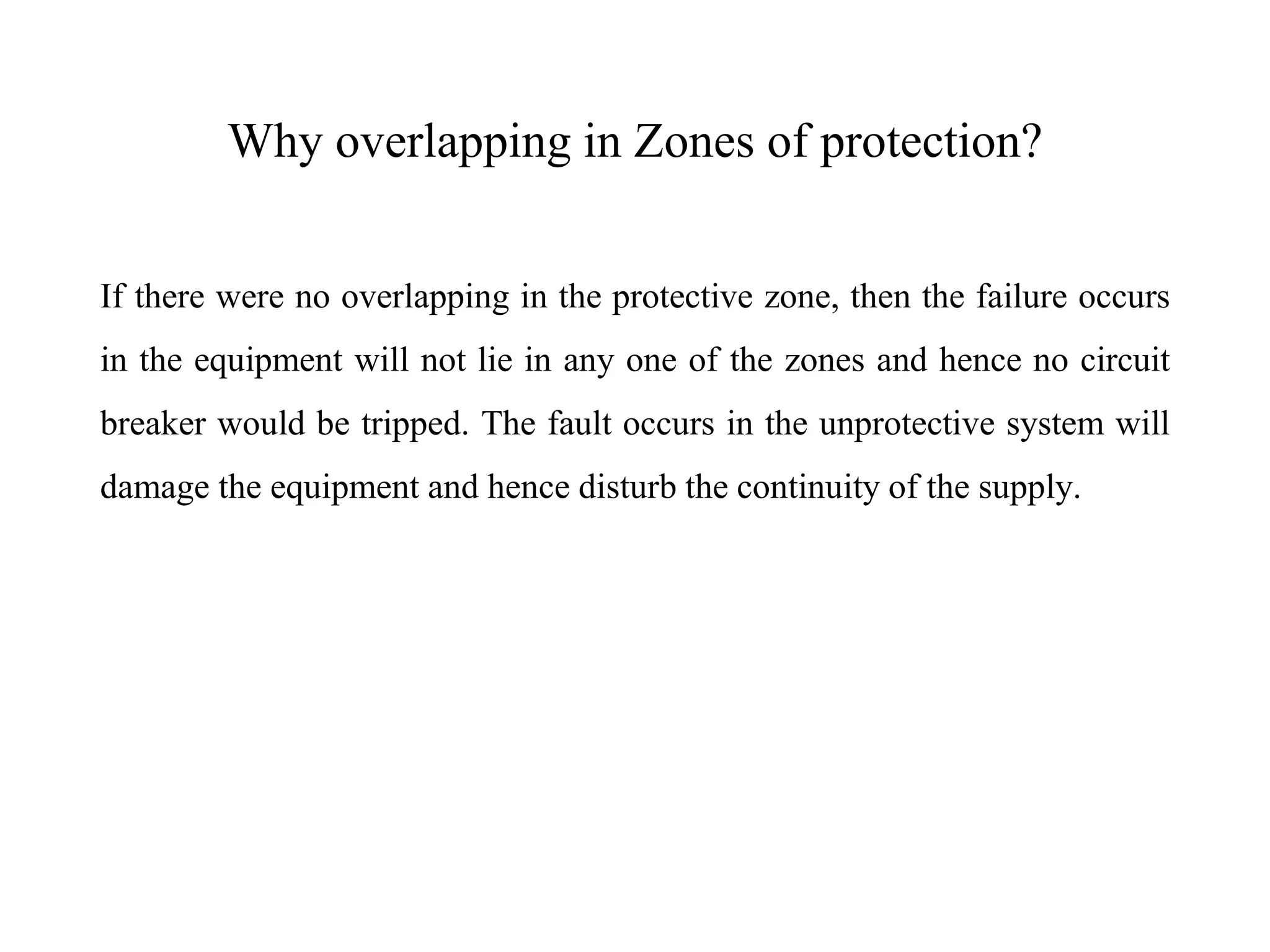 Why overlapping in Zones of protection?
If there were no overlapping in the protective zone, then the failure occurs
in the equipment will not lie in any one of the zones and hence no circuit
breaker would be tripped. The fault occurs in the unprotective system will
damage the equipment and hence disturb the continuity of the supply.
 