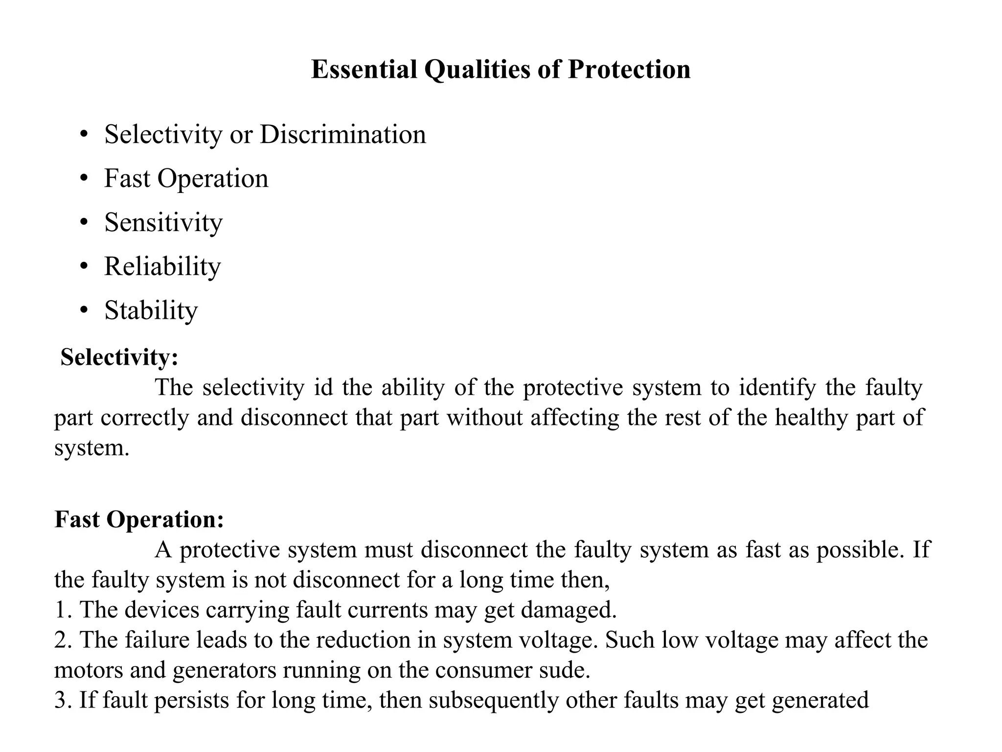 Essential Qualities of Protection
• Selectivity or Discrimination
• Fast Operation
• Sensitivity
• Reliability
• Stability
Selectivity:
The selectivity id the ability of the protective system to identify the faulty
part correctly and disconnect that part without affecting the rest of the healthy part of
system.
Fast Operation:
A protective system must disconnect the faulty system as fast as possible. If
the faulty system is not disconnect for a long time then,
1. The devices carrying fault currents may get damaged.
2. The failure leads to the reduction in system voltage. Such low voltage may affect the
motors and generators running on the consumer sude.
3. If fault persists for long time, then subsequently other faults may get generated
 