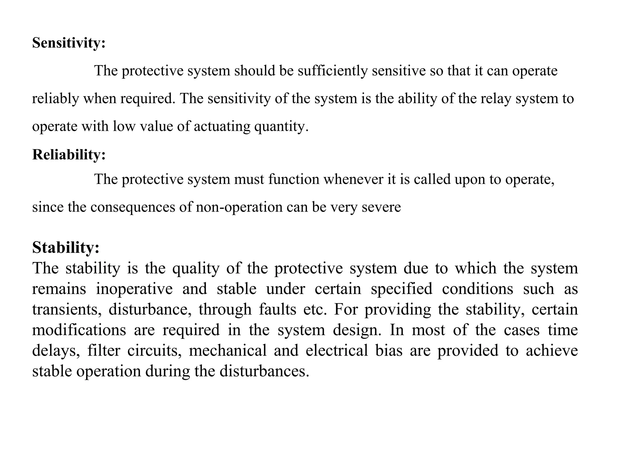 Sensitivity:
The protective system should be sufficiently sensitive so that it can operate
reliably when required. The sensitivity of the system is the ability of the relay system to
operate with low value of actuating quantity.
Reliability:
The protective system must function whenever it is called upon to operate,
since the consequences of non-operation can be very severe
Stability:
The stability is the quality of the protective system due to which the system
remains inoperative and stable under certain specified conditions such as
transients, disturbance, through faults etc. For providing the stability, certain
modifications are required in the system design. In most of the cases time
delays, filter circuits, mechanical and electrical bias are provided to achieve
stable operation during the disturbances.
 