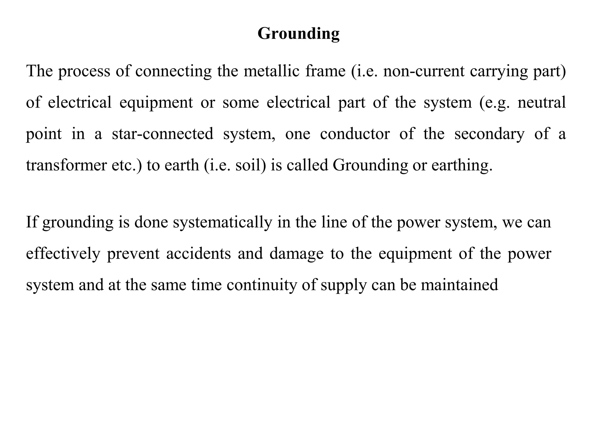 Grounding
The process of connecting the metallic frame (i.e. non-current carrying part)
of electrical equipment or some electrical part of the system (e.g. neutral
point in a star-connected system, one conductor of the secondary of a
transformer etc.) to earth (i.e. soil) is called Grounding or earthing.
If grounding is done systematically in the line of the power system, we can
effectively prevent accidents and damage to the equipment of the power
system and at the same time continuity of supply can be maintained
 