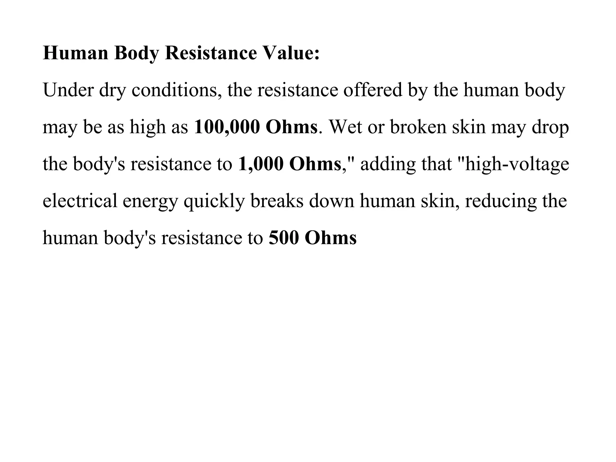 Human Body Resistance Value:
Under dry conditions, the resistance offered by the human body
may be as high as 100,000 Ohms. Wet or broken skin may drop
the body's resistance to 1,000 Ohms," adding that "high-voltage
electrical energy quickly breaks down human skin, reducing the
human body's resistance to 500 Ohms
 