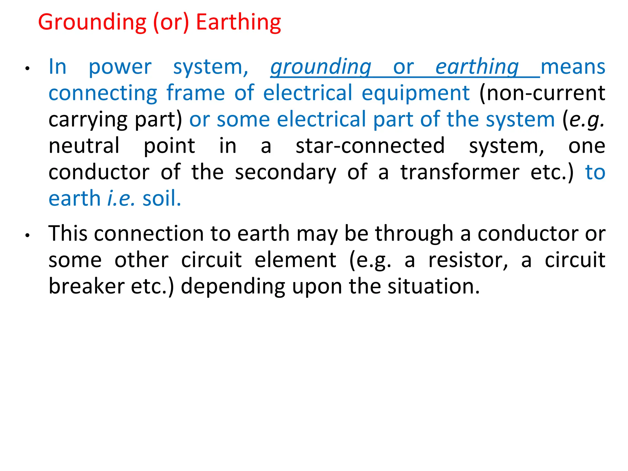 Grounding (or) Earthing
• In power system, grounding or earthing means
connecting frame of electrical equipment (non-current
carrying part) or some electrical part of the system (e.g.
neutral point in a star-connected system, one
conductor of the secondary of a transformer etc.) to
earth i.e. soil.
• This connection to earth may be through a conductor or
some other circuit element (e.g. a resistor, a circuit
breaker etc.) depending upon the situation.
 