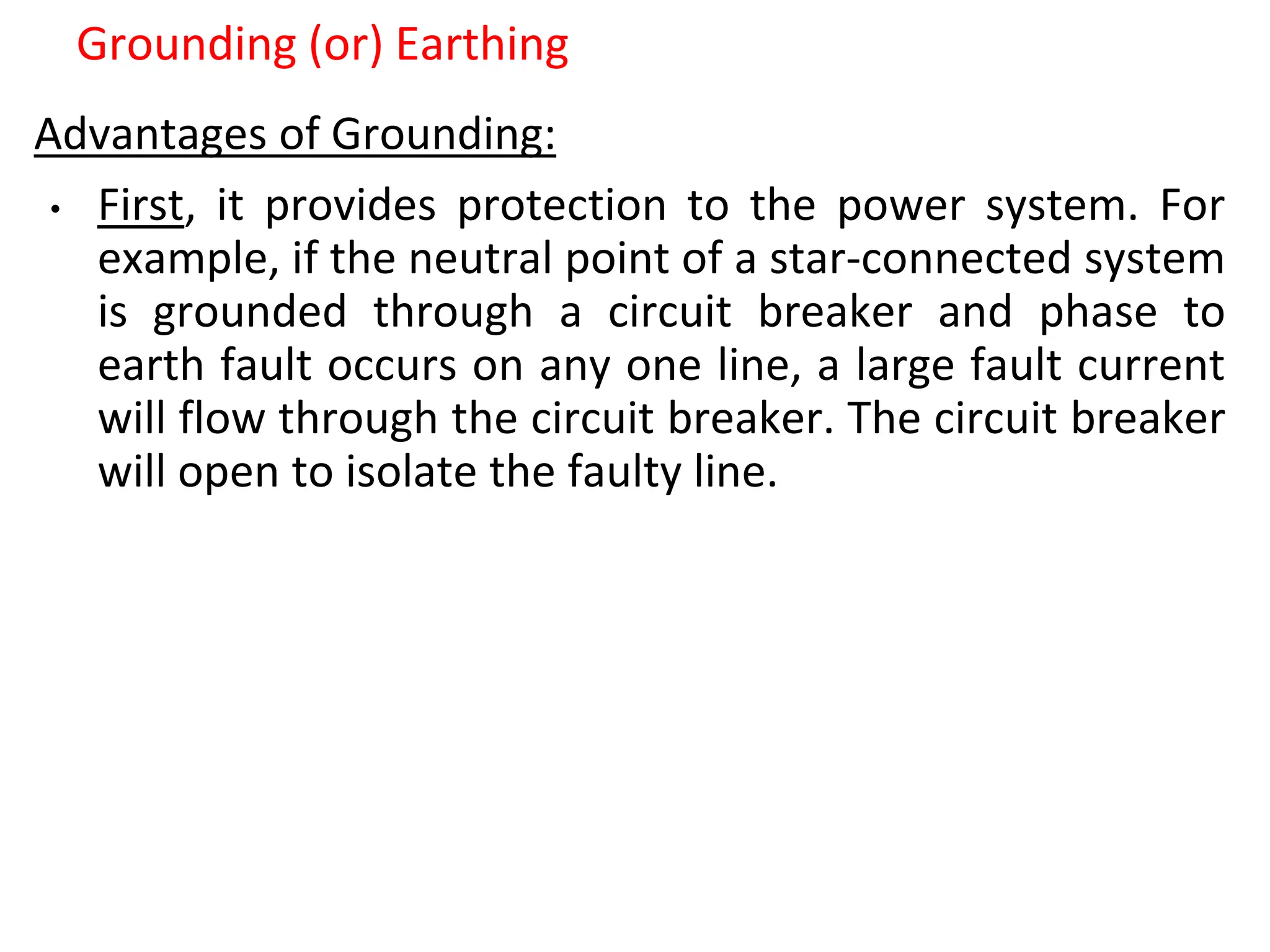 Grounding (or) Earthing
Advantages of Grounding:
• First, it provides protection to the power system. For
example, if the neutral point of a star-connected system
is grounded through a circuit breaker and phase to
earth fault occurs on any one line, a large fault current
will flow through the circuit breaker. The circuit breaker
will open to isolate the faulty line.
 