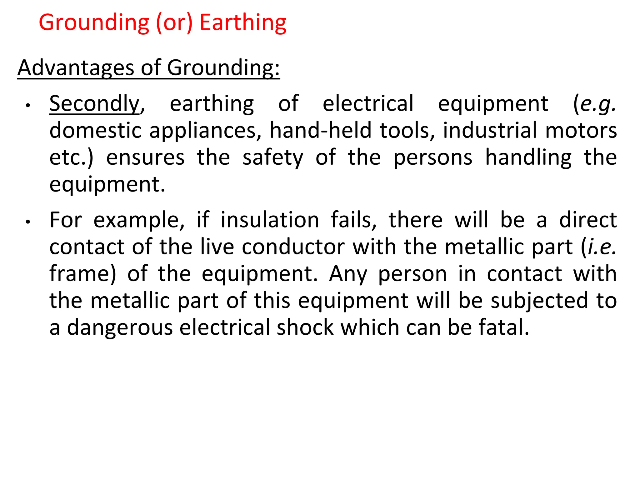 Grounding (or) Earthing
Advantages of Grounding:
• Secondly, earthing of electrical equipment (e.g.
domestic appliances, hand-held tools, industrial motors
etc.) ensures the safety of the persons handling the
equipment.
• For example, if insulation fails, there will be a direct
contact of the live conductor with the metallic part (i.e.
frame) of the equipment. Any person in contact with
the metallic part of this equipment will be subjected to
a dangerous electrical shock which can be fatal.
 