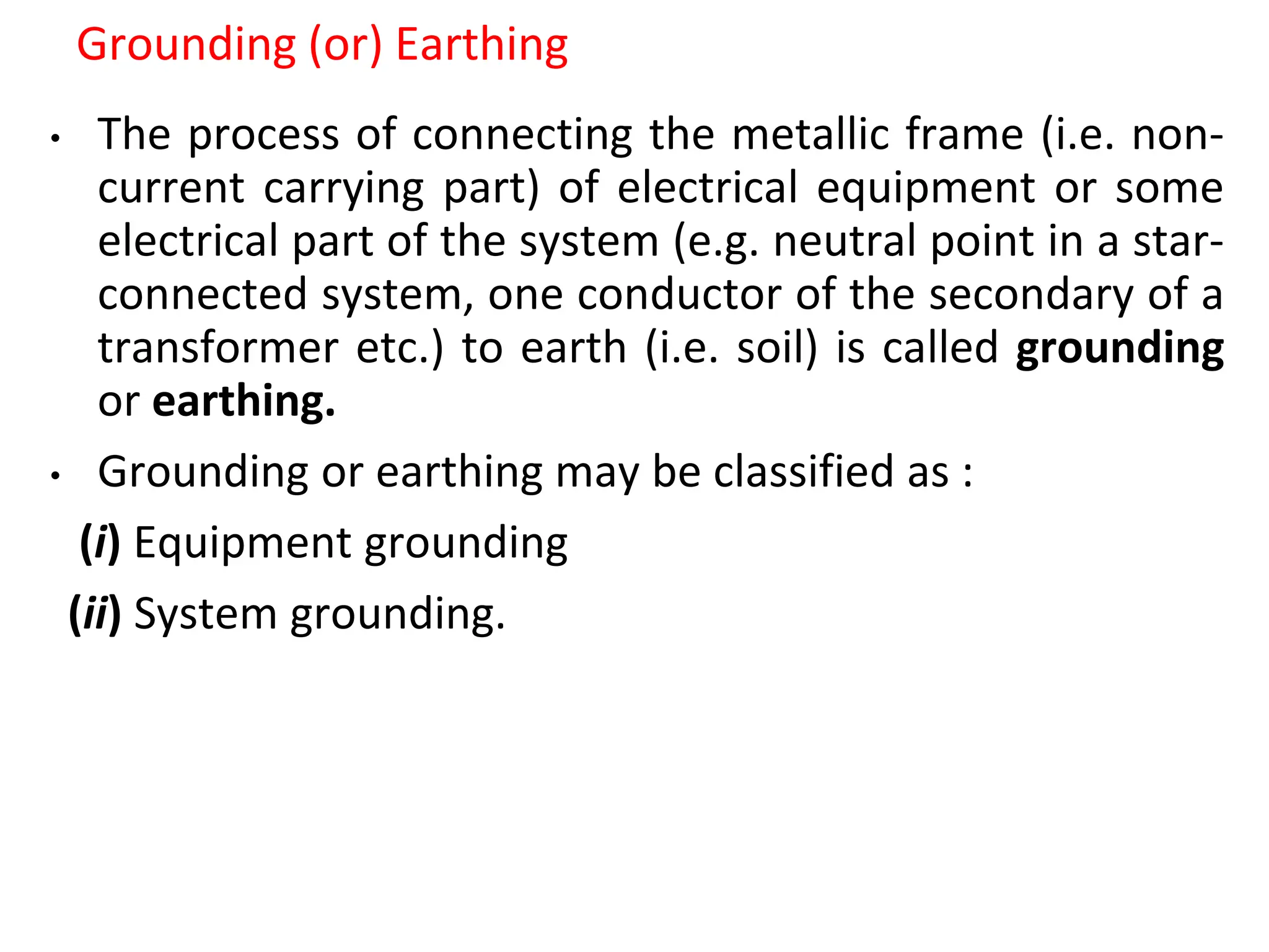 Grounding (or) Earthing
• The process of connecting the metallic frame (i.e. non-
current carrying part) of electrical equipment or some
electrical part of the system (e.g. neutral point in a star-
connected system, one conductor of the secondary of a
transformer etc.) to earth (i.e. soil) is called grounding
or earthing.
• Grounding or earthing may be classified as :
(i) Equipment grounding
(ii) System grounding.
 
