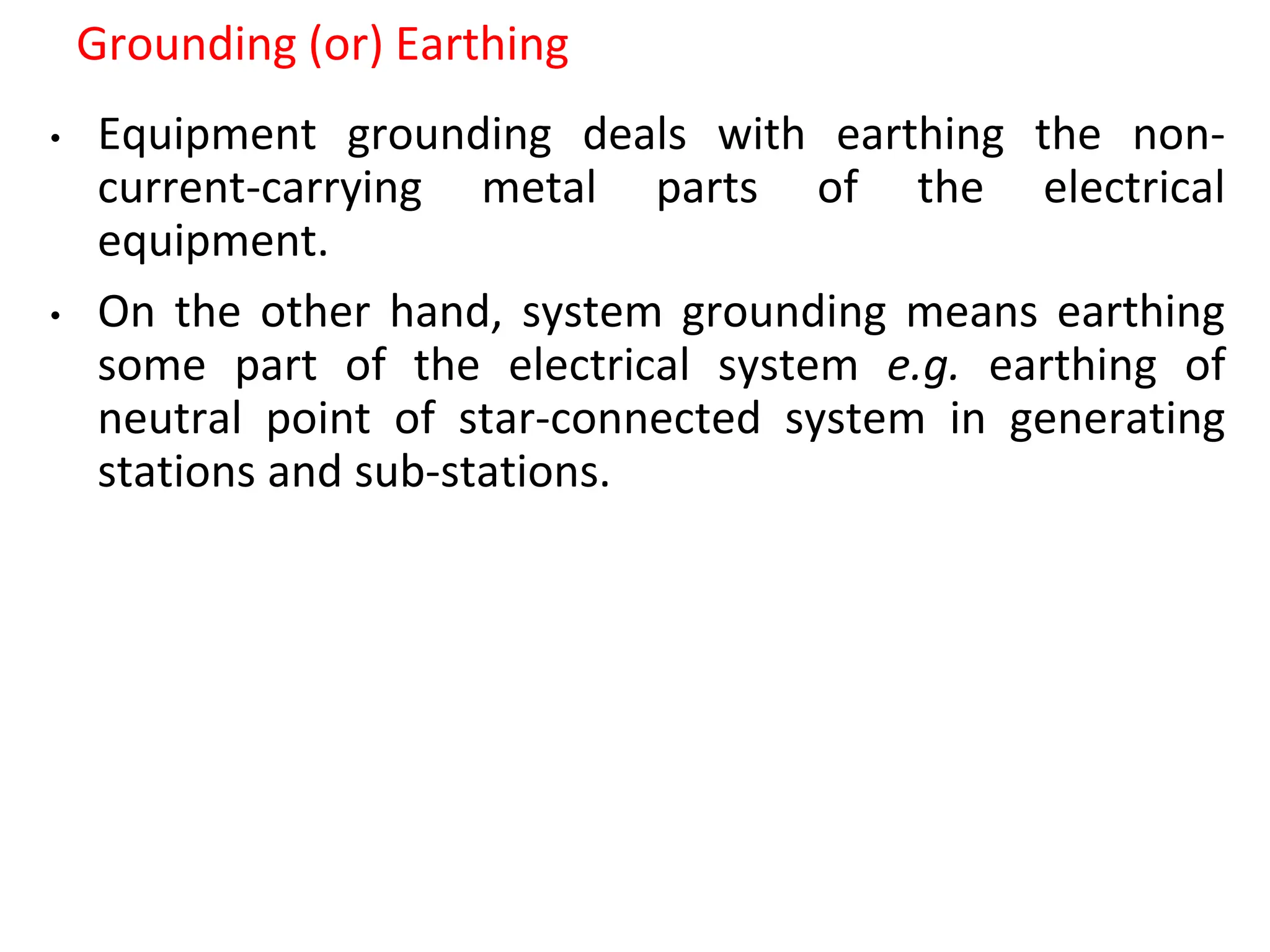 Grounding (or) Earthing
• Equipment grounding deals with earthing the non-
current-carrying metal parts of the electrical
equipment.
• On the other hand, system grounding means earthing
some part of the electrical system e.g. earthing of
neutral point of star-connected system in generating
stations and sub-stations.
 