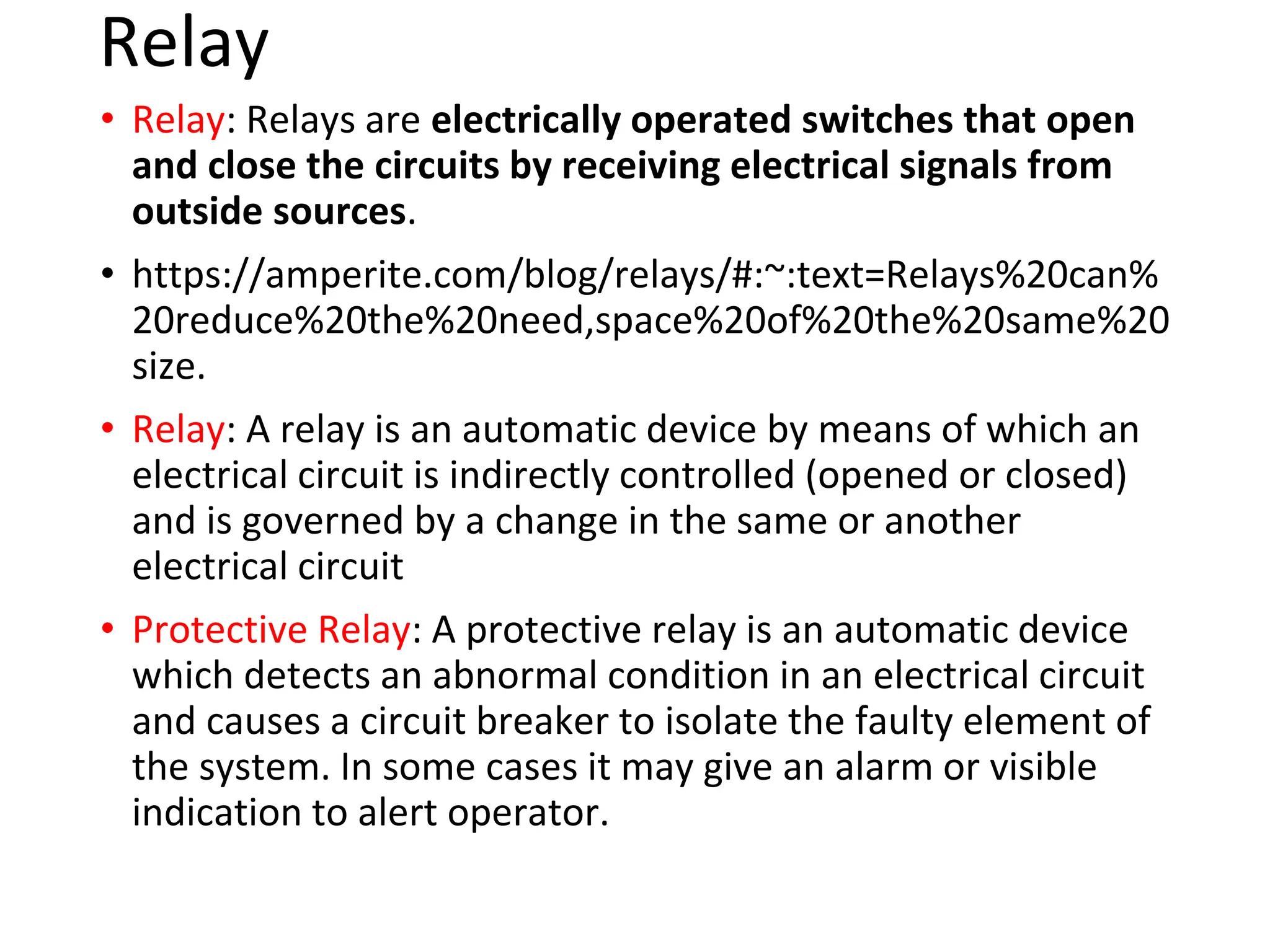 Relay
• Relay: Relays are electrically operated switches that open
and close the circuits by receiving electrical signals from
outside sources.
• https://amperite.com/blog/relays/#:~:text=Relays%20can%
20reduce%20the%20need,space%20of%20the%20same%20
size.
• Relay: A relay is an automatic device by means of which an
electrical circuit is indirectly controlled (opened or closed)
and is governed by a change in the same or another
electrical circuit
• Protective Relay: A protective relay is an automatic device
which detects an abnormal condition in an electrical circuit
and causes a circuit breaker to isolate the faulty element of
the system. In some cases it may give an alarm or visible
indication to alert operator.
 