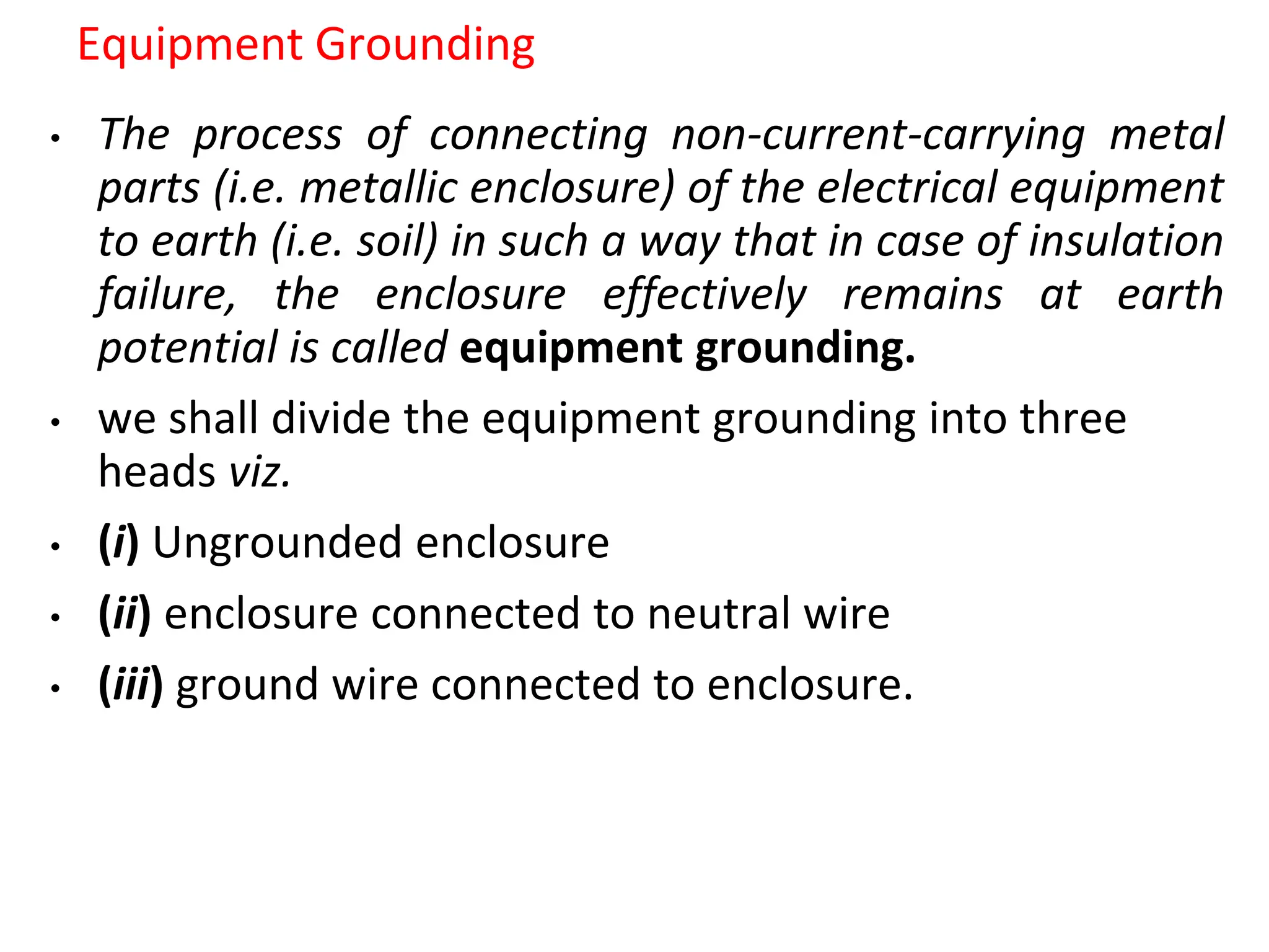 Equipment Grounding
• The process of connecting non-current-carrying metal
parts (i.e. metallic enclosure) of the electrical equipment
to earth (i.e. soil) in such a way that in case of insulation
failure, the enclosure effectively remains at earth
potential is called equipment grounding.
• we shall divide the equipment grounding into three
heads viz.
• (i) Ungrounded enclosure
• (ii) enclosure connected to neutral wire
• (iii) ground wire connected to enclosure.
 