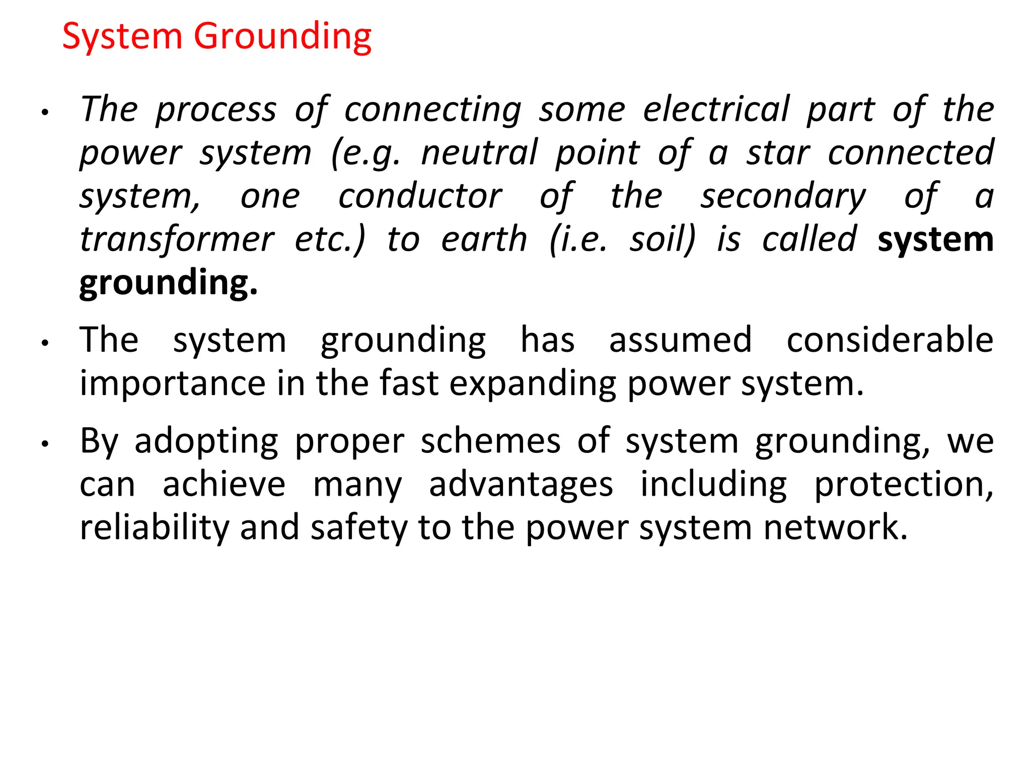 System Grounding
• The process of connecting some electrical part of the
power system (e.g. neutral point of a star connected
system, one conductor of the secondary of a
transformer etc.) to earth (i.e. soil) is called system
grounding.
• The system grounding has assumed considerable
importance in the fast expanding power system.
• By adopting proper schemes of system grounding, we
can achieve many advantages including protection,
reliability and safety to the power system network.
 