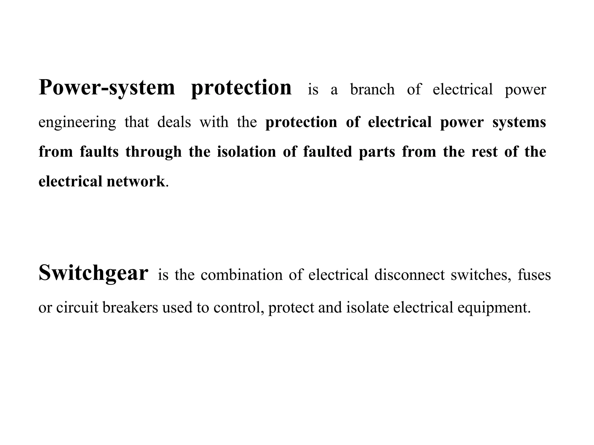 Power-system protection is a branch of electrical power
engineering that deals with the protection of electrical power systems
from faults through the isolation of faulted parts from the rest of the
electrical network.
Switchgear is the combination of electrical disconnect switches, fuses
or circuit breakers used to control, protect and isolate electrical equipment.
 