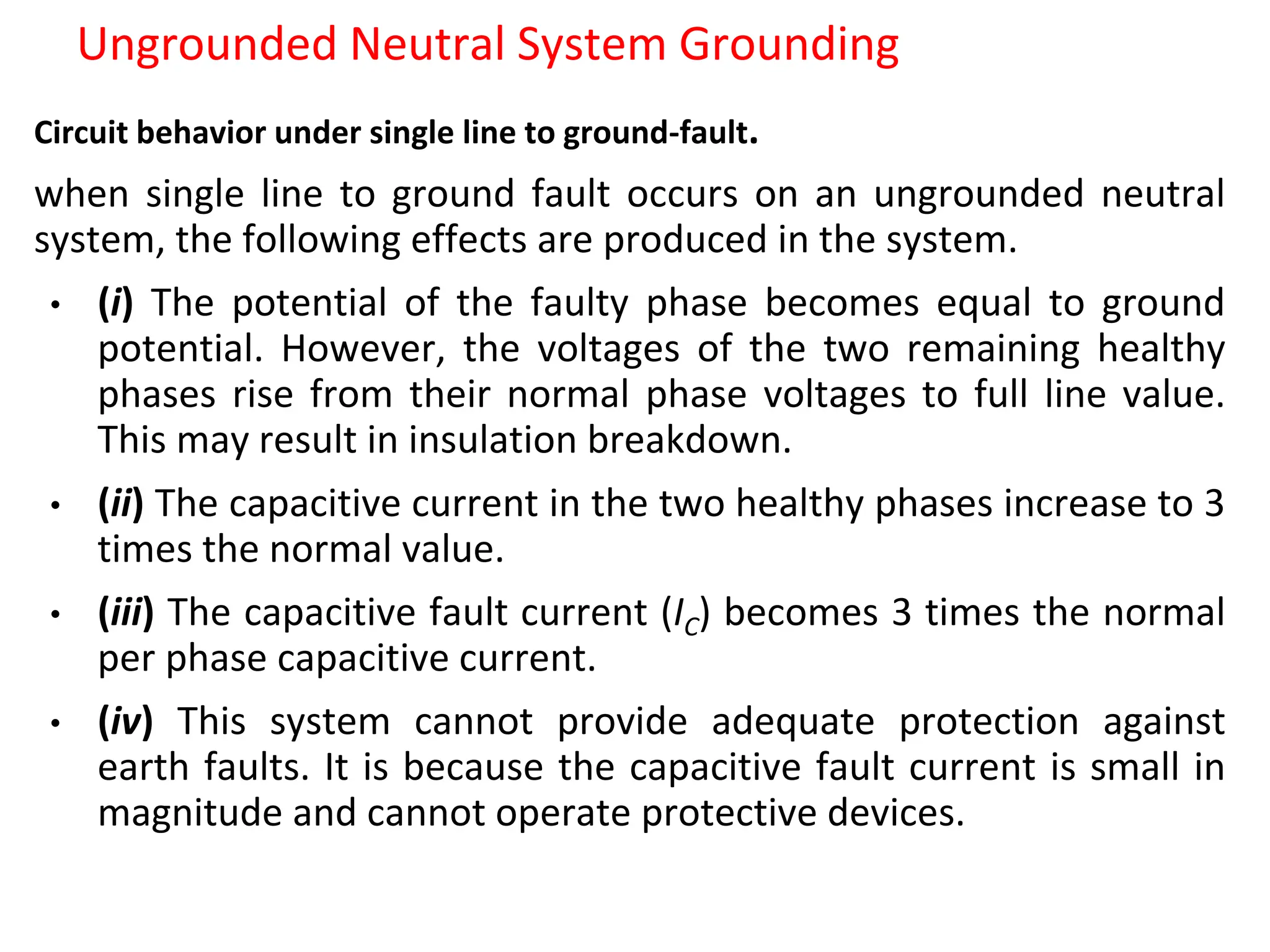Ungrounded Neutral System Grounding
Circuit behavior under single line to ground-fault.
when single line to ground fault occurs on an ungrounded neutral
system, the following effects are produced in the system.
• (i) The potential of the faulty phase becomes equal to ground
potential. However, the voltages of the two remaining healthy
phases rise from their normal phase voltages to full line value.
This may result in insulation breakdown.
• (ii) The capacitive current in the two healthy phases increase to 3
times the normal value.
• (iii) The capacitive fault current (IC) becomes 3 times the normal
per phase capacitive current.
• (iv) This system cannot provide adequate protection against
earth faults. It is because the capacitive fault current is small in
magnitude and cannot operate protective devices.
 
