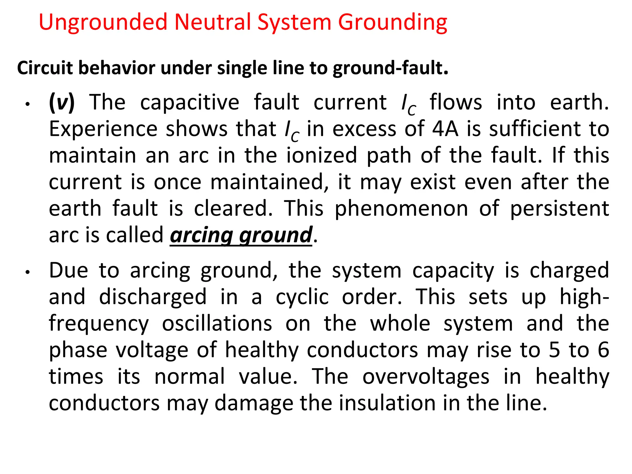 Ungrounded Neutral System Grounding
Circuit behavior under single line to ground-fault.
• (v) The capacitive fault current IC flows into earth.
Experience shows that IC in excess of 4A is sufficient to
maintain an arc in the ionized path of the fault. If this
current is once maintained, it may exist even after the
earth fault is cleared. This phenomenon of persistent
arc is called arcing ground.
• Due to arcing ground, the system capacity is charged
and discharged in a cyclic order. This sets up high-
frequency oscillations on the whole system and the
phase voltage of healthy conductors may rise to 5 to 6
times its normal value. The overvoltages in healthy
conductors may damage the insulation in the line.
 