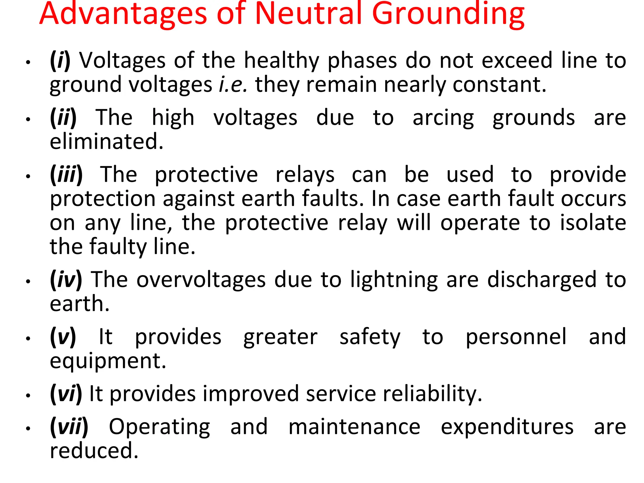 Advantages of Neutral Grounding
• (i) Voltages of the healthy phases do not exceed line to
ground voltages i.e. they remain nearly constant.
• (ii) The high voltages due to arcing grounds are
eliminated.
• (iii) The protective relays can be used to provide
protection against earth faults. In case earth fault occurs
on any line, the protective relay will operate to isolate
the faulty line.
• (iv) The overvoltages due to lightning are discharged to
earth.
• (v) It provides greater safety to personnel and
equipment.
• (vi) It provides improved service reliability.
• (vii) Operating and maintenance expenditures are
reduced.
 