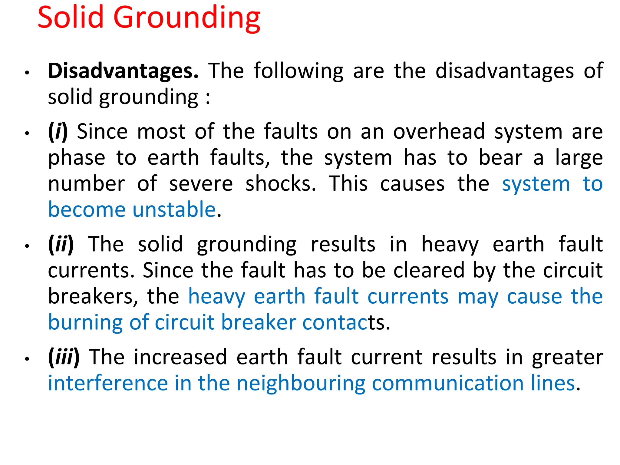 Solid Grounding
• Disadvantages. The following are the disadvantages of
solid grounding :
• (i) Since most of the faults on an overhead system are
phase to earth faults, the system has to bear a large
number of severe shocks. This causes the system to
become unstable.
• (ii) The solid grounding results in heavy earth fault
currents. Since the fault has to be cleared by the circuit
breakers, the heavy earth fault currents may cause the
burning of circuit breaker contacts.
• (iii) The increased earth fault current results in greater
interference in the neighbouring communication lines.
 