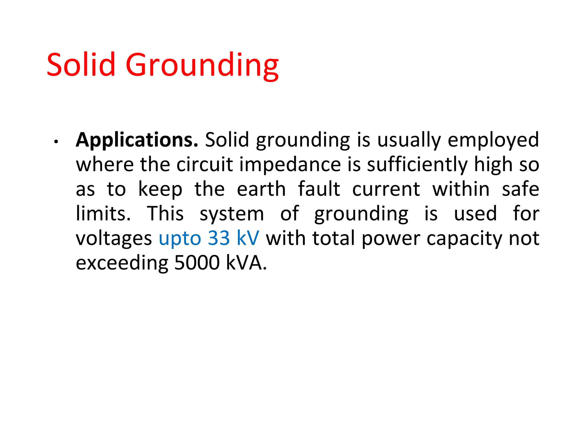 Solid Grounding
• Applications. Solid grounding is usually employed
where the circuit impedance is sufficiently high so
as to keep the earth fault current within safe
limits. This system of grounding is used for
voltages upto 33 kV with total power capacity not
exceeding 5000 kVA.
 