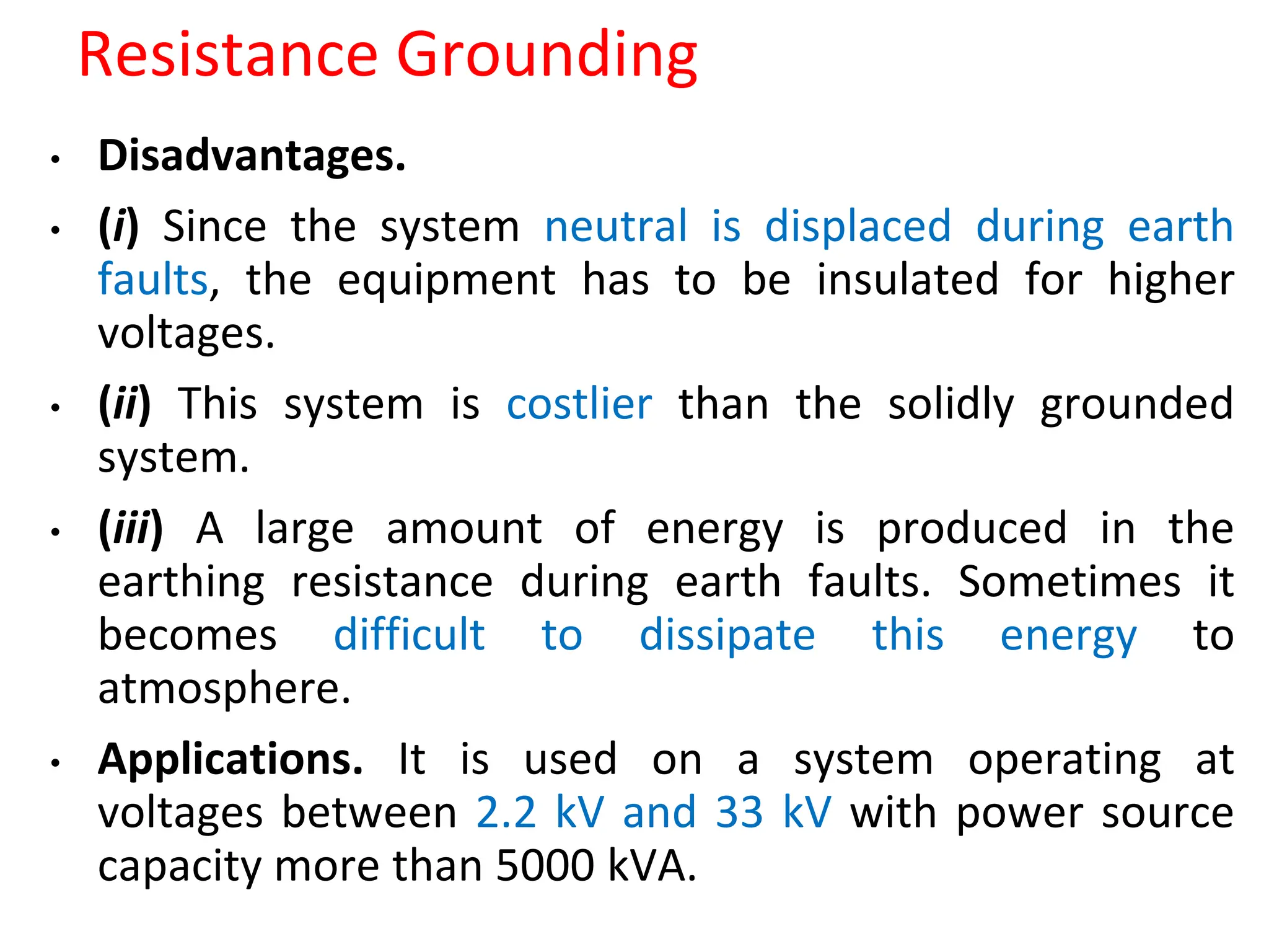Resistance Grounding
• Disadvantages.
• (i) Since the system neutral is displaced during earth
faults, the equipment has to be insulated for higher
voltages.
• (ii) This system is costlier than the solidly grounded
system.
• (iii) A large amount of energy is produced in the
earthing resistance during earth faults. Sometimes it
becomes difficult to dissipate this energy to
atmosphere.
• Applications. It is used on a system operating at
voltages between 2.2 kV and 33 kV with power source
capacity more than 5000 kVA.
 