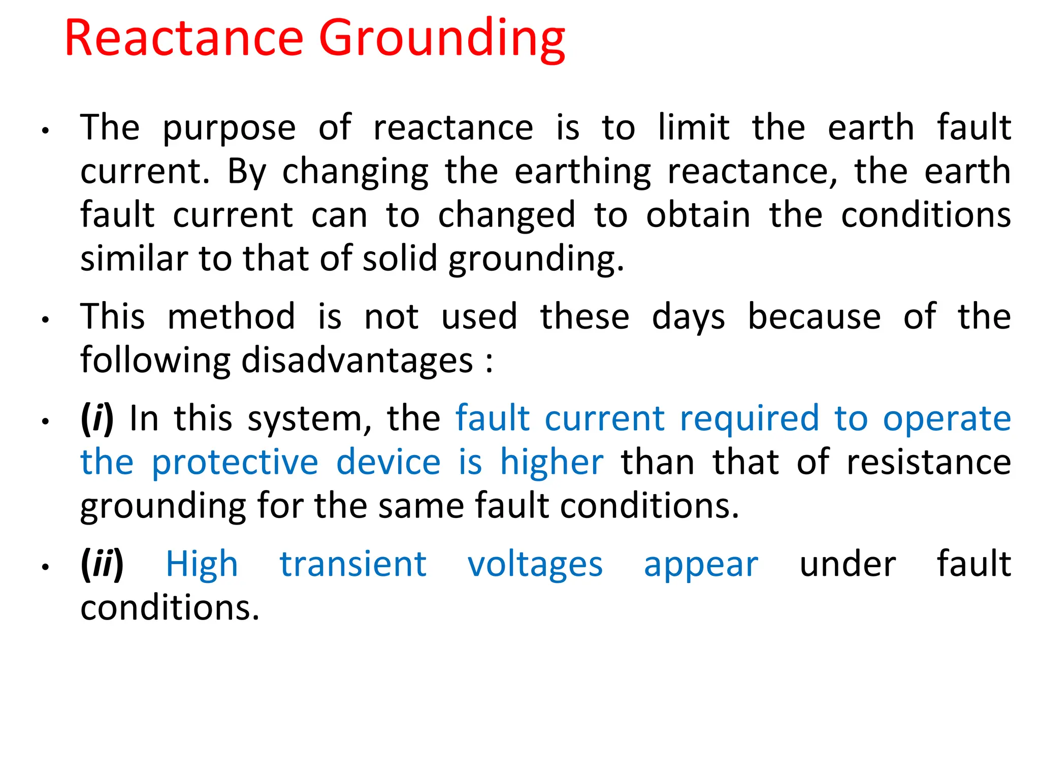 Reactance Grounding
• The purpose of reactance is to limit the earth fault
current. By changing the earthing reactance, the earth
fault current can to changed to obtain the conditions
similar to that of solid grounding.
• This method is not used these days because of the
following disadvantages :
• (i) In this system, the fault current required to operate
the protective device is higher than that of resistance
grounding for the same fault conditions.
• (ii) High transient voltages appear under fault
conditions.
 