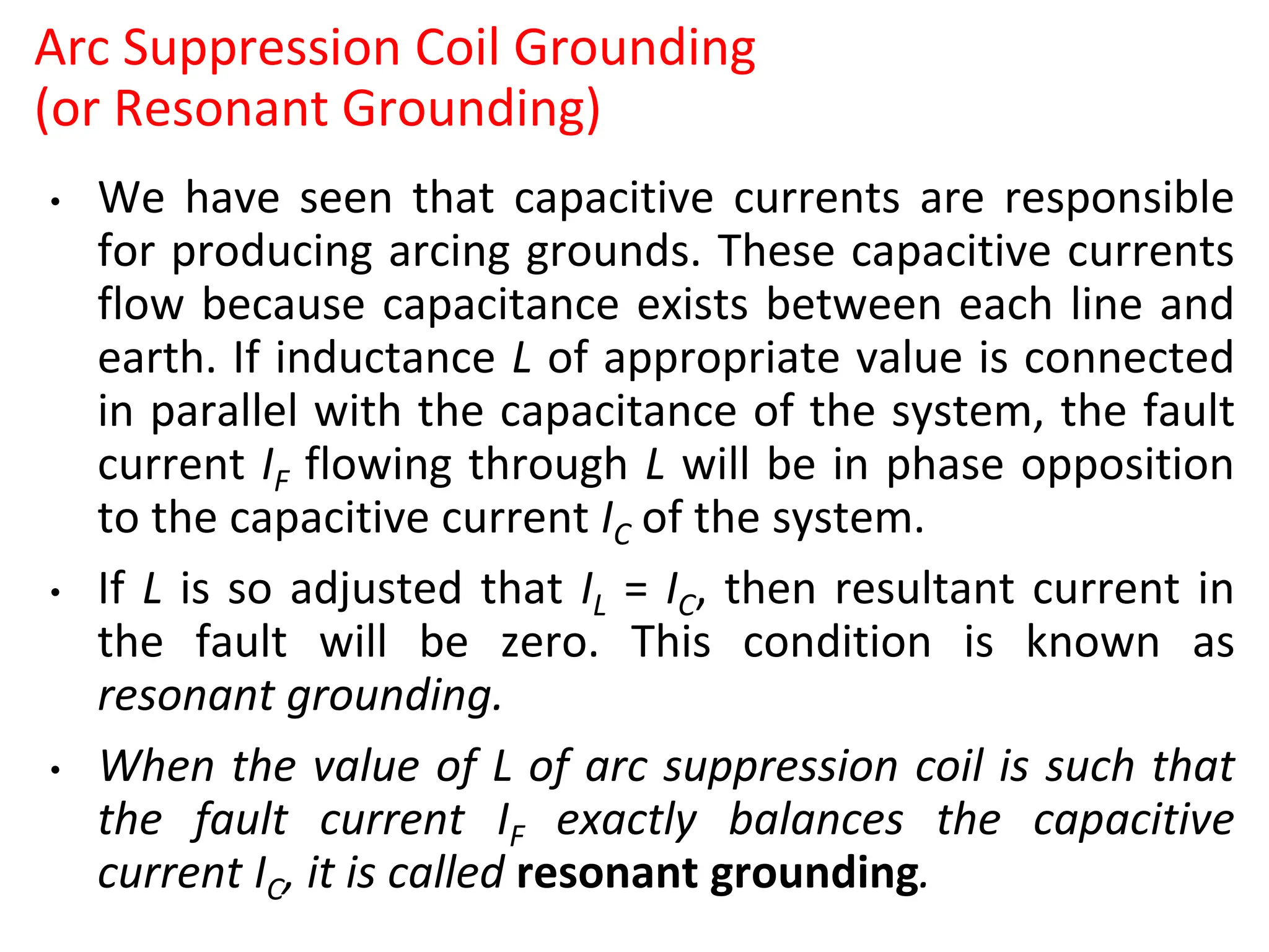 Arc Suppression Coil Grounding
(or Resonant Grounding)
• We have seen that capacitive currents are responsible
for producing arcing grounds. These capacitive currents
flow because capacitance exists between each line and
earth. If inductance L of appropriate value is connected
in parallel with the capacitance of the system, the fault
current IF flowing through L will be in phase opposition
to the capacitive current IC of the system.
• If L is so adjusted that IL = IC, then resultant current in
the fault will be zero. This condition is known as
resonant grounding.
• When the value of L of arc suppression coil is such that
the fault current IF exactly balances the capacitive
current IC, it is called resonant grounding.
 